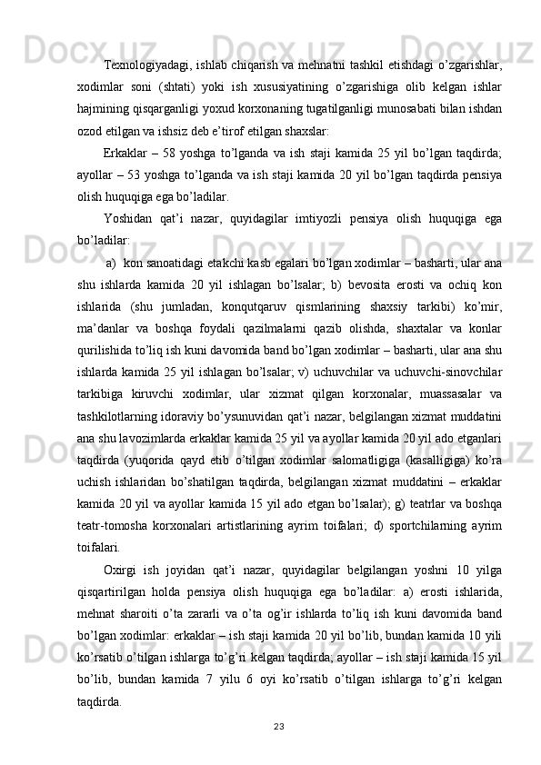 Texnologiyadagi, ishlab chiqarish va mehnatni tashkil etishdagi o’zgarishlar,
xodimlar   soni   (shtati)   yoki   ish   xususiyatining   o’zgarishiga   olib   kelgan   ishlar
hajmining qisqarganligi yoxud korxonaning tugatilganligi munosabati bilan ishdan
ozod etilgan va ishsiz deb e’tirof etilgan shaxslar: 
Erkaklar   –   58   yoshga   to’lganda   va   ish   staji   kamida   25   yil   bo’lgan   taqdirda;
ayollar – 53 yoshga to’lganda va ish staji kamida 20 yil bo’lgan taqdirda pensiya
olish huquqiga ega bo’ladilar.
Yoshidan   qat’i   nazar,   quyidagilar   imtiyozli   pensiya   olish   huquqiga   ega
bo’ladilar:
 a)  kon sanoatidagi etakchi kasb egalari bo’lgan xodimlar – basharti, ular ana
shu   ishlarda   kamida   20   yil   ishlagan   bo’lsalar;   b)   bevosita   erosti   va   ochiq   kon
ishlarida   (shu   jumladan,   konqutqaruv   qismlarining   shaxsiy   tarkibi)   ko’mir,
ma’danlar   va   boshqa   foydali   qazilmalarni   qazib   olishda,   shaxtalar   va   konlar
qurilishida to’liq ish kuni davomida band bo’lgan xodimlar – basharti, ular ana shu
ishlarda  kamida 25  yil  ishlagan  bo’lsalar;  v)   uchuvchilar   va  uchuvchi-sinovchilar
tarkibiga   kiruvchi   xodimlar,   ular   xizmat   qilgan   korxonalar,   muassasalar   va
tashkilotlarning idoraviy bo’ysunuvidan qat’i nazar, belgilangan xizmat muddatini
ana shu lavozimlarda erkaklar kamida 25 yil va ayollar kamida 20 yil ado etganlari
taqdirda   (yuqorida   qayd   etib   o’tilgan   xodimlar   salomatligiga   (kasalligiga)   ko’ra
uchish   ishlaridan   bo’shatilgan   taqdirda,   belgilangan   xizmat   muddatini   –   erkaklar
kamida 20 yil va ayollar kamida 15 yil ado etgan bo’lsalar); g) teatrlar va boshqa
teatr-tomosha   korxonalari   artistlarining   ayrim   toifalari;   d)   sportchilarning   ayrim
toifalari.
Oxirgi   ish   joyidan   qat’i   nazar,   quyidagilar   belgilangan   yoshni   10   yilga
qisqartirilgan   holda   pensiya   olish   huquqiga   ega   bo’ladilar:   a)   erosti   ishlarida,
mehnat   sharoiti   o’ta   zararli   va   o’ta   og’ir   ishlarda   to’liq   ish   kuni   davomida   band
bo’lgan xodimlar: erkaklar – ish staji kamida 20 yil bo’lib, bundan kamida 10 yili
ko’rsatib o’tilgan ishlarga to’g’ri kelgan taqdirda; ayollar – ish staji kamida 15 yil
bo’lib,   bundan   kamida   7   yilu   6   oyi   ko’rsatib   o’tilgan   ishlarga   to’g’ri   kelgan
taqdirda.
                                                                                        23 