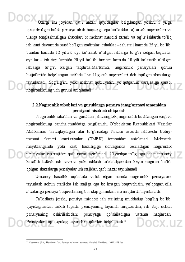   Oxirgi   ish   joyidan   qat’i   nazar,   quyidagilar   belgilangan   yoshni   5   yilga
qisqartirilgan holda pensiya olish huquqiga ega bo’ladilar: a) urush nogironlari va
ularga   tenglashtirilgan  shaxslar;  b)  mehnat  sharoiti  zararli   va  og’ir   ishlarda  to’liq
ish kuni davomida band bo’lgan xodimlar: erkaklar – ish staji kamida 25 yil bo’lib,
bundan   kamida   12   yilu   6   oyi   ko’rsatib   o’tilgan   ishlarga   to’g’ri   kelgan   taqdirda;
ayollar   –   ish   staji   kamida   20   yil   bo’lib,   bundan   kamida   10   yili   ko’rsatib   o’tilgan
ishlarga   to’g’ri   kelgan   taqdirda.Ma’lumki,   nogironlik   pensiyalari   qonun
hujjatlarida belgilangan tartibda I va II guruh nogironlari  deb topilgan shaxslarga
tayinlanadi.   Sog’lig’ini   yoki   mehnat   qobiliyatini   yo’qotganlik   darajasiga   qarab,
nogironlikning uch guruhi aniqlanadi.
2.2.Nogironlik sabablari va guruhlarga p ensiya jamg’armasi  tomonidan
pensiyani hisoblab chiqarish
 Nogironlik sabablari va guruhlari, shuningdek, nogironlik boshlangan vaqt va
nogironlikning   qancha   muddatga   belgilanishi   O’zbekiston   Respublikasi   Vazirlar
Mahkamasi   tasdiqlaydigan   ular   to’g’risidagi   Nizom   asosida   ishlovchi   tibbiy-
mehnat   ekspert   komissiyalari   (TMEK)   tomonidan   aniqlanadi.   Mehnatda
mayiblanganda   yoki   kasb   kasalligiga   uchraganda   beriladigan   nogironlik
pensiyalari ish stajidan qat’i nazar tayinlanadi. 20 yoshga to’lgunga qadar umumiy
kasallik   tufayli   ish   davrida   yoki   ishlash   to’xtatilganidan   keyin   nogiron   bo’lib
qolgan shaxslarga pensiyalar ish stajidan qat’i nazar tayinlanadi.
Umumiy   kasallik   oqibatida   vafot   etgan   hamda   nogironlik   pensiyasini
tayinlash   uchun   etarlicha   ish   stajiga   ega   bo’lmagan   boquvchisini   yo’qotgan   oila
a’zolariga pensiya boquvchining bor stajiga mutanosib miqdorda tayinlanadi.
Ta’kidlash   joizki,   pensiya   miqdori   ish   stajining   muddatiga   bog’liq   bo’lib,
quyidagilardan   tarkib   topadi:   pensiyaning   tayanch   miqdoridan;   ish   staji   uchun
pensiyaning   oshirilishidan;   pensiyaga   qo’shiladigan   ustama   haqlardan.
Pensiyalarning quyidagi tayanch miqdorlari belgilanadi: 12
12
  Kasimova G.A., Sholdorov D.A. Pensiya ta’minoti nazorati. Darslik. Toshkent.: 2017. 423 bet.
                                                                                        24 