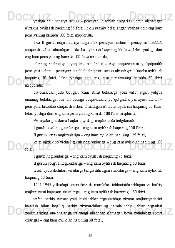 yoshga   doir   pensiya   uchun   –   pensiyani   hisoblab   chiqarish   uchun   olinadigan
o’rtacha oylik ish haqining 55 foizi, lekin rasmiy belgilangan yoshga doir eng kam
pensiyaning kamida 100 foizi miqdorida;  
I   va   II   guruh   nogironlariga   nogironlik   pensiyasi   uchun   –   pensiyani   hisoblab
chiqarish uchun olinadigan o’rtacha oylik ish haqining 55 foizi, lekin yoshga doir
eng kam pensiyaning kamida 100 foizi miqdorida;
oilaning   mehnatga   layoqatsiz   har   bir   a’zosiga   boquvchisini   yo’qotganlik
pensiyasi uchun – pensiyani hisoblab chiqarish uchun olinadigan o’rtacha oylik ish
haqining   30   foizi,   lekin   yoshga   doir   eng   kam   pensiyaning   kamida   50   foizi
miqdorida;
ota-onasidan   judo   bo’lgan   (chin   etim)   bolalarga   yoki   vafot   etgan   yolg’iz
onaning   bolalariga,   har   bir   bolaga   boquvchisini   yo’qotganlik   pensiyasi   uchun   –
pensiyani hisoblab chiqarish uchun olinadigan o’rtacha oylik ish haqining 30 foizi,
lekin yoshga doir eng kam pensiyaning kamida 100 foizi miqdorida.
Pensiyalarga ustama haqlar quyidagi miqdorlarda belgilanadi: 
I guruh urush nogironlariga – eng kam oylik ish haqining 150 foizi;
II guruh urush nogironlariga – eng kam oylik ish haqining 125 foizi;  
ko’zi ojizlik bo’yicha I guruh nogironlariga – eng kam oylik ish haqining 100
foizi;  
I guruh nogironlariga – eng kam oylik ish haqining 75 foizi;
II guruh yolg’iz nogironlariga – eng kam oylik ish haqining 50 foizi;
urush qatnashchilari va ularga tenglashtirilgan shaxslarga – eng kam oylik ish
haqining 50 foizi;
1941-1945-yillardagi   urush   davrida  mamlakat   ichkarisida   ishlagan   va  harbiy
majburiyatni bajargan shaxslarga – eng kam oylik ish haqining – 30 foizi;
vafoti   harbiy   xizmat   yoki   ichki   ishlar   organlaridagi   xizmat   majburiyatlarini
bajarish   bilan   bog’liq   harbiy   xizmatchilarning   hamda   ichki   ishlar   organlari
xodimlarining   ota-onalariga   va   yangi   nikohdan   o’tmagan   beva   xotinlariga   (beva
erlariga) – eng kam oylik ish haqining 30 foizi;  
                                                                                        25