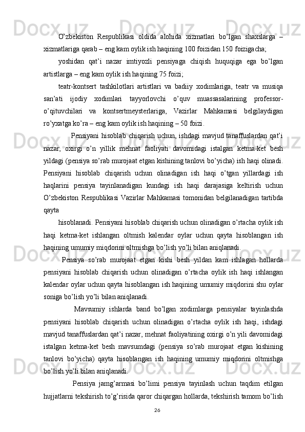 O’zbekiston   Respublikasi   oldida   alohida   xizmatlari   bo’lgan   shaxslarga   –
xizmatlariga qarab – eng kam oylik ish haqining 100 foizidan 150 foizigacha;
yoshidan   qat’i   nazar   imtiyozli   pensiyaga   chiqish   huquqiga   ega   bo’lgan
artistlarga – eng kam oylik ish haqining 75 foizi;
teatr-kontsert   tashkilotlari   artistlari   va   badiiy   xodimlariga,   teatr   va   musiqa
san’ati   ijodiy   xodimlari   tayyorlovchi   o’quv   muassasalarining   professor-
o’qituvchilari   va   kontsertmeysterlariga,   Vazirlar   Mahkamasi   belgilaydigan
ro’yxatga ko’ra – eng kam oylik ish haqining – 50 foizi .
                     Pensiyani  hisoblab  chiqarish uchun, ishdagi  mavjud tanaffuslardan qat’i
nazar,   oxirgi   o’n   yillik   mehnat   faoliyati   davomidagi   istalgan   ketma-ket   besh
yildagi (pensiya so’rab murojaat etgan kishining tanlovi bo’yicha) ish haqi olinadi.
Pensiyani   hisoblab   chiqarish   uchun   olinadigan   ish   haqi   o’tgan   yillardagi   ish
haqlarini   pensiya   tayinlanadigan   kundagi   ish   haqi   darajasiga   keltirish   uchun
O’zbekiston   Respublikasi   Vazirlar   Mahkamasi   tomonidan   belgilanadigan   tartibda
qayta 
hisoblanadi. Pensiyani hisoblab chiqarish uchun olinadigan o’rtacha oylik ish
haqi   ketma-ket   ishlangan   oltmish   kalendar   oylar   uchun   qayta   hisoblangan   ish
haqining umumiy miqdorini oltmishga bo’lish yo’li bilan aniqlanadi. 
  Pensiya   so’rab   murojaat   etgan   kishi   besh   yildan   kam   ishlagan   hollarda
pensiyani   hisoblab   chiqarish   uchun   olinadigan   o’rtacha   oylik   ish   haqi   ishlangan
kalendar oylar uchun qayta hisoblangan ish haqining umumiy miqdorini shu oylar
soniga bo’lish yo’li bilan aniqlanadi.
        Mavsumiy   ishlarda   band   bo’lgan   xodimlarga   pensiyalar   tayinlashda
pensiyani   hisoblab   chiqarish   uchun   olinadigan   o’rtacha   oylik   ish   haqi,   ishdagi
mavjud tanaffuslardan qat’i nazar, mehnat faoliyatining oxirgi o’n yili davomidagi
istalgan   ketma-ket   besh   mavsumdagi   (pensiya   so’rab   murojaat   etgan   kishining
tanlovi   bo’yicha)   qayta   hisoblangan   ish   haqining   umumiy   miqdorini   oltmishga
bo’lish yo’li bilan aniqlanadi.
        Pensiya   jamg’armasi   bo’limi   pensiya   tayinlash   uchun   taqdim   etilgan
hujjatlarni tekshirish to’g’risida qaror chiqargan hollarda, tekshirish tamom bo’lish
                                                                                        26 