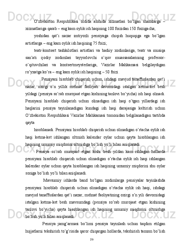 O’zbekiston   Respublikasi   oldida   alohida   xizmatlari   bo’lgan   shaxslarga   –
xizmatlariga qarab – eng kam oylik ish haqining 100 foizidan 150 foizigacha;
yoshidan   qat’i   nazar   imtiyozli   pensiyaga   chiqish   huquqiga   ega   bo’lgan
artistlarga – eng kam oylik ish haqining 75 foizi;
teatr-kontsert   tashkilotlari   artistlari   va   badiiy   xodimlariga,   teatr   va   musiqa
san’ati   ijodiy   xodimlari   tayyorlovchi   o’quv   muassasalarining   professor-
o’qituvchilari   va   kontsertmeysterlariga,   Vazirlar   Mahkamasi   belgilaydigan
ro’yxatga ko’ra – eng kam oylik ish haqining – 50 foizi .
                     Pensiyani  hisoblab  chiqarish uchun, ishdagi  mavjud tanaffuslardan qat’i
nazar,   oxirgi   o’n   yillik   mehnat   faoliyati   davomidagi   istalgan   ketma-ket   besh
yildagi (pensiya so’rab murojaat etgan kishining tanlovi bo’yicha) ish haqi olinadi.
Pensiyani   hisoblab   chiqarish   uchun   olinadigan   ish   haqi   o’tgan   yillardagi   ish
haqlarini   pensiya   tayinlanadigan   kundagi   ish   haqi   darajasiga   keltirish   uchun
O’zbekiston   Respublikasi   Vazirlar   Mahkamasi   tomonidan   belgilanadigan   tartibda
qayta 
hisoblanadi. Pensiyani hisoblab chiqarish uchun olinadigan o’rtacha oylik ish
haqi   ketma-ket   ishlangan   oltmish   kalendar   oylar   uchun   qayta   hisoblangan   ish
haqining umumiy miqdorini oltmishga bo’lish yo’li bilan aniqlanadi. 
  Pensiya   so’rab   murojaat   etgan   kishi   besh   yildan   kam   ishlagan   hollarda
pensiyani   hisoblab   chiqarish   uchun   olinadigan   o’rtacha   oylik   ish   haqi   ishlangan
kalendar oylar uchun qayta hisoblangan ish haqining umumiy miqdorini shu oylar
soniga bo’lish yo’li bilan aniqlanadi.
        Mavsumiy   ishlarda   band   bo’lgan   xodimlarga   pensiyalar   tayinlashda
pensiyani   hisoblab   chiqarish   uchun   olinadigan   o’rtacha   oylik   ish   haqi,   ishdagi
mavjud tanaffuslardan qat’i nazar, mehnat faoliyatining oxirgi o’n yili davomidagi
istalgan   ketma-ket   besh   mavsumdagi   (pensiya   so’rab   murojaat   etgan   kishining
tanlovi   bo’yicha)   qayta   hisoblangan   ish   haqining   umumiy   miqdorini   oltmishga
bo’lish yo’li bilan aniqlanadi.
        Pensiya   jamg’armasi   bo’limi   pensiya   tayinlash   uchun   taqdim   etilgan
hujjatlarni tekshirish to’g’risida qaror chiqargan hollarda, tekshirish tamom bo’lish
                                                                                        26