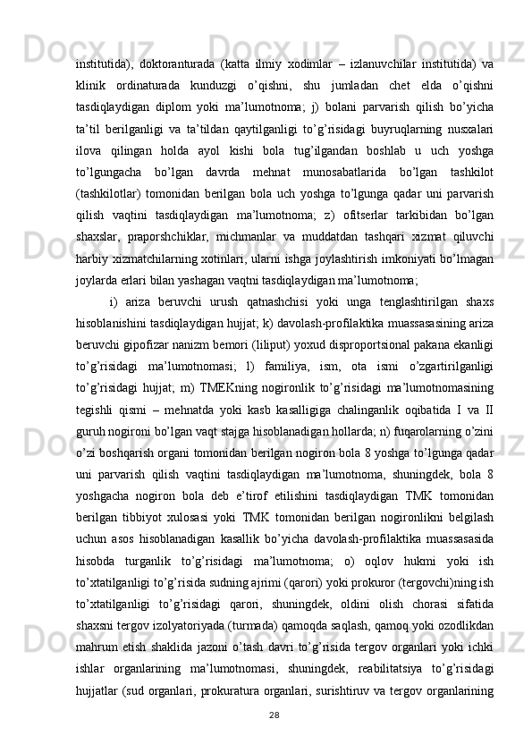 institutida),   doktoranturada   (katta   ilmiy   xodimlar   –   izlanuvchilar   institutida)   va
klinik   ordinaturada   kunduzgi   o’qishni,   shu   jumladan   chet   elda   o’qishni
tasdiqlaydigan   diplom   yoki   ma’lumotnoma;   j)   bolani   parvarish   qilish   bo’yicha
ta’til   berilganligi   va   ta’tildan   qaytilganligi   to’g’risidagi   buyruqlarning   nusxalari
ilova   qilingan   holda   ayol   kishi   bola   tug’ilgandan   boshlab   u   uch   yoshga
to’lgungacha   bo’lgan   davrda   mehnat   munosabatlarida   bo’lgan   tashkilot
(tashkilotlar)   tomonidan   berilgan   bola   uch   yoshga   to’lgunga   qadar   uni   parvarish
qilish   vaqtini   tasdiqlaydigan   ma’lumotnoma;   z)   ofitserlar   tarkibidan   bo’lgan
shaxslar,   praporshchiklar,   michmanlar   va   muddatdan   tashqari   xizmat   qiluvchi
harbiy xizmatchilarning xotinlari, ularni ishga joylashtirish imkoniyati bo’lmagan
joylarda erlari bilan yashagan vaqtni tasdiqlaydigan ma’lumotnoma;
  i)   ariza   beruvchi   urush   qatnashchisi   yoki   unga   tenglashtirilgan   shaxs
hisoblanishini tasdiqlaydigan hujjat; k) davolash-profilaktika muassasasining ariza
beruvchi gipofizar nanizm bemori (liliput) yoxud disproportsional pakana ekanligi
to’g’risidagi   ma’lumotnomasi;   l)   familiya,   ism,   ota   ismi   o’zgartirilganligi
to’g’risidagi   hujjat;   m)   TMEKning   nogironlik   to’g’risidagi   ma’lumotnomasining
tegishli   qismi   –   mehnatda   yoki   kasb   kasalligiga   chalinganlik   oqibatida   I   va   II
guruh nogironi bo’lgan vaqt stajga hisoblanadigan hollarda; n) fuqarolarning o’zini
o’zi boshqarish organi tomonidan berilgan nogiron bola 8 yoshga to’lgunga qadar
uni   parvarish   qilish   vaqtini   tasdiqlaydigan   ma’lumotnoma,   shuningdek,   bola   8
yoshgacha   nogiron   bola   deb   e’tirof   etilishini   tasdiqlaydigan   TMK   tomonidan
berilgan   tibbiyot   xulosasi   yoki   TMK   tomonidan   berilgan   nogironlikni   belgilash
uchun   asos   hisoblanadigan   kasallik   bo’yicha   davolash-profilaktika   muassasasida
hisobda   turganlik   to’g’risidagi   ma’lumotnoma;   o)   oqlov   hukmi   yoki   ish
to’xtatilganligi to’g’risida sudning ajrimi (qarori) yoki prokuror (tergovchi)ning ish
to’xtatilganligi   to’g’risidagi   qarori,   shuningdek,   oldini   olish   chorasi   sifatida
shaxsni tergov izolyatoriyada (turmada) qamoqda saqlash, qamoq yoki ozodlikdan
mahrum   etish   shaklida   jazoni   o’tash   davri   to’g’risida   tergov   organlari   yoki   ichki
ishlar   organlarining   ma’lumotnomasi,   shuningdek,   reabilitatsiya   to’g’risidagi
hujjatlar  (sud organlari, prokuratura organlari, surishtiruv va tergov organlarining
                                                                                        28