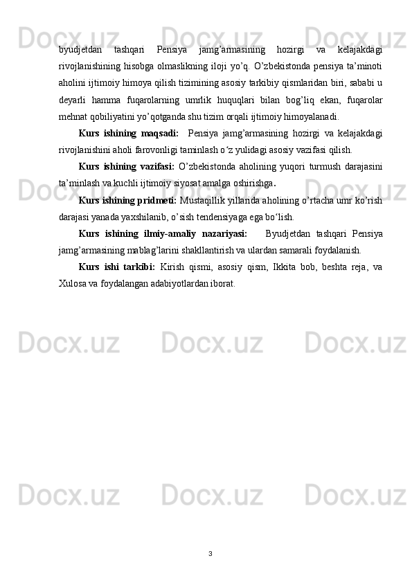 byudjetdan   tashqari   Pensiya   jamg’armasining   hozirgi   va   kelajakdagi
rivojlanishining  hisobga  olmaslikning  iloji  yo’q. O’zbekistonda  pensiya  ta’minoti
aholini ijtimoiy himoya qilish tizimining asosiy tarkibiy qismlaridan biri, sababi u
deyarli   hamma   fuqarolarning   umrlik   huquqlari   bilan   bog’liq   ekan,   fuqarolar
mehnat qobiliyatini yo’qotganda shu tizim orqali ijtimoiy himoyalanadi.
Kurs   ishining   maqsadi:     Pensiya   jamg’armasining   hozirgi   va   kelajakdagi
rivojlanishini aholi farovonligi taminlash o z yulidagi asosiy vazifasi qilish.ʻ
Kurs   ishining   vazifasi:   O’zbekistonda   aholining   yuqori   turmush   darajasini
ta’minlash va kuchli ijtimoiy siyosat amalga oshirishga .
Kurs ishining pridmeti:  Mustaqillik yillarida aholining o’rtacha umr ko’rish
darajasi yanada yaxshilanib, o’sish tendensiyaga ega bo lish.	
ʻ
Kurs   ishining   ilmiy-amaliy   nazariyasi:       Byudjetdan   tashqari   Pensiya
jamg’armasining mablag’larini shakllantirish va ulardan samarali foydalanish.
Kurs   ishi   tarkibi:   Kirish   qismi,   asosiy   qism,   Ikkita   bob,   beshta   reja,   va
Xulosa va foydalangan adabiyotlardan iborat.
                                                                                        3 