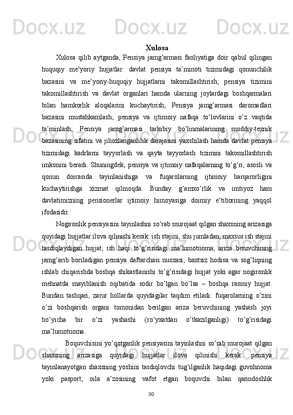 Xulosa
Xulosa   qilib   aytganda,   Pensiya   jamg’armasi   faoliyatiga   doir   qabul   qilingan
huquqiy   me’yoriy   hujjatlar:   davlat   pensiya   ta’minoti   tizimidagi   qonunchilik
bazasini   va   me’yoriy-huquqiy   hujjatlarni   takomillashtirish;   pensiya   tizimini
takomillashtirish   va   davlat   organlari   hamda   ularning   joylardagi   boshqarmalari
bilan   hamkorlik   aloqalarini   kuchaytirish;   Pensiya   jamg’armasi   daromadlari
bazasini   mustahkamlash;   pensiya   va   ijtimoiy   nafaqa   to’lovlarini   o’z   vaqtida
ta’minlash;   Pensiya   jamg’armasi   tarkibiy   bo’linmalarining   moddiy-texnik
bazasining   sifatini   va  jihozlanganlilik  darajasini   yaxshilash  hamda  davlat   pensiya
tizimidagi   kadrlarni   tayyorlash   va   qayta   tayyorlash   tizimini   takomillashtirish
imkonini   beradi.   Shuningdek,   pensiya   va   ijtimoiy   nafaqalarning   to’g’ri,   asosli   va
qonun   doirasida   tayinlanishiga   va   fuqarolarning   ijtimoiy   barqarorligini
kuchaytirishga   xizmat   qilmoqda.   Bunday   g’amxo’rlik   va   imtiyoz   ham
davlatimizning   pensionerlar   ijtimoiy   himoyasiga   doimiy   e’tiborining   yaqqol
ifodasidir.
Nogironlik pensiyasini tayinlashni so’rab murojaat qilgan shaxsning arizasiga
quyidagi hujjatlar ilova qilinishi kerak: ish stajini, shu jumladan, maxsus ish stajini
tasdiqlaydigan   hujjat;   ish   haqi   to’g’risidagi   ma’lumotnoma;   ariza   beruvchining
jamg’arib   boriladigan   pensiya   daftarchasi   nusxasi;   baxtsiz   hodisa   va   sog’liqning
ishlab   chiqarishda   boshqa   shikastlanishi   to’g’risidagi   hujjat   yoki   agar   nogironlik
mehnatda   mayiblanish   oqibatida   sodir   bo’lgan   bo’lsa   –   boshqa   rasmiy   hujjat.
Bundan   tashqari,   zarur   hollarda   quyidagilar   taqdim   etiladi:   fuqarolarning   o’zini
o’zi   boshqarish   organi   tomonidan   berilgan   ariza   beruvchining   yashash   joyi
bo’yicha   bir   o’zi   yashashi   (ro’yxatdan   o’tkazilganligi)   to’g’risidagi
ma’lumotnoma. 
       Boquvchisini  yo’qotganlik pensiyasini  tayinlashni  so’rab murojaat  qilgan
shaxsning   arizasiga   quyidagi   hujjatlar   ilova   qilinishi   kerak:   pensiya
tayinlanayotgan   shaxsning   yoshini   tasdiqlovchi   tug’ilganlik   haqidagi   guvohnoma
yoki   pasport;   oila   a’zosining   vafot   etgan   boquvchi   bilan   qarindoshlik
                                                                                        30