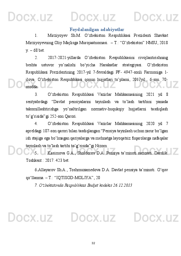 Foydalanilgan adabiyotlar
1. Mirziyoyev   Sh.M.   O’zbekiston   Respublikasi   Prezidenti   Shavkat
Mirziyoyevning Oliy Majlisga Murojaatnomasi.  – T.: “O’zbekiston” NMIU, 2018
y. – 68 bet.  
2. 2017-2021-yillarda   O’zbekiston   Respublikasini   rivojlantirishning
beshta   ustuvor   yo’nalishi   bo’yicha   Harakatlar   strategiyasi.   O’zbekiston
Respublikasi   Prezidentining   2017-yil   7-fevraldagi   PF-   4947-sonli   Farmoniga   1-
ilova.   O’zbekiston   Respublikasi   qonun   hujjatlari   to’plami,   2017yil.,   6-son.   70-
modda.
3. O’zbekiston   Respublikasi   Vazirlar   Mahkamasining   20 21   yil   8
sentyabrdagi   “Davlat   pensiyalarini   tayinlash   va   to’lash   tartibini   yanada
takomillashtirishga   yo’naltirilgan   normativ-huqukqiy   hujjatlarni   tasdiqlash
to’g’risida”gi 252-son Qarori.
4. O’zbekiston   Respublikasi   Vazirlar   Mahkamasining   20 20   yil   7
apreldagi 107-son qarori bilan tasdiqlangan “Pensiya tayinlash uchun zarur bo’lgan
ish stajiga ega bo’lmagan qariyalarga va mehnatga layoqatsiz fuqarolarga nafaqalar
tayinlash va to’lash tartibi to’g’risida”gi Nizom.
5. Kasimova  G.A., Sholdorov D.A. Pensiya  ta’minoti  nazorati. Darslik.
Toshkent.: 2017. 423 bet.
6 . Allayarov Sh.A., Toshmuxamedova D.A. Davlat  pensiya ta’minoti. O‘quv
qo‘llanma. – T.: “IQTISOD-MOLIYA”, 20
7. O zbekistonda Respublikasi Budjet kodeksi 26.12.2013ʻ
                                                                                        32 