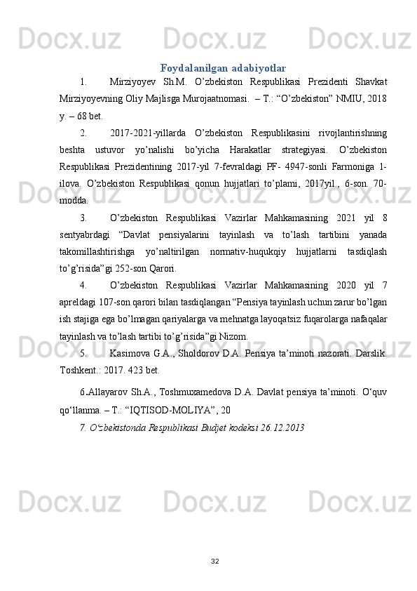 Foydalanilgan adabiyotlar
1. Mirziyoyev   Sh.M.   O’zbekiston   Respublikasi   Prezidenti   Shavkat
Mirziyoyevning Oliy Majlisga Murojaatnomasi.  – T.: “O’zbekiston” NMIU, 2018
y. – 68 bet.  
2. 2017-2021-yillarda   O’zbekiston   Respublikasini   rivojlantirishning
beshta   ustuvor   yo’nalishi   bo’yicha   Harakatlar   strategiyasi.   O’zbekiston
Respublikasi   Prezidentining   2017-yil   7-fevraldagi   PF-   4947-sonli   Farmoniga   1-
ilova.   O’zbekiston   Respublikasi   qonun   hujjatlari   to’plami,   2017yil.,   6-son.   70-
modda.
3. O’zbekiston   Respublikasi   Vazirlar   Mahkamasining   20 21   yil   8
sentyabrdagi   “Davlat   pensiyalarini   tayinlash   va   to’lash   tartibini   yanada
takomillashtirishga   yo’naltirilgan   normativ-huqukqiy   hujjatlarni   tasdiqlash
to’g’risida”gi 252-son Qarori.
4. O’zbekiston   Respublikasi   Vazirlar   Mahkamasining   20 20   yil   7
apreldagi 107-son qarori bilan tasdiqlangan “Pensiya tayinlash uchun zarur bo’lgan
ish stajiga ega bo’lmagan qariyalarga va mehnatga layoqatsiz fuqarolarga nafaqalar
tayinlash va to’lash tartibi to’g’risida”gi Nizom.
5. Kasimova  G.A., Sholdorov D.A. Pensiya  ta’minoti  nazorati. Darslik.
Toshkent.: 2017. 423 bet.
6 . Allayarov Sh.A., Toshmuxamedova D.A. Davlat  pensiya ta’minoti. O‘quv
qo‘llanma. – T.: “IQTISOD-MOLIYA”, 20
7. O zbekistonda Respublikasi Budjet kodeksi 26.12.2013ʻ
                                                                                        32