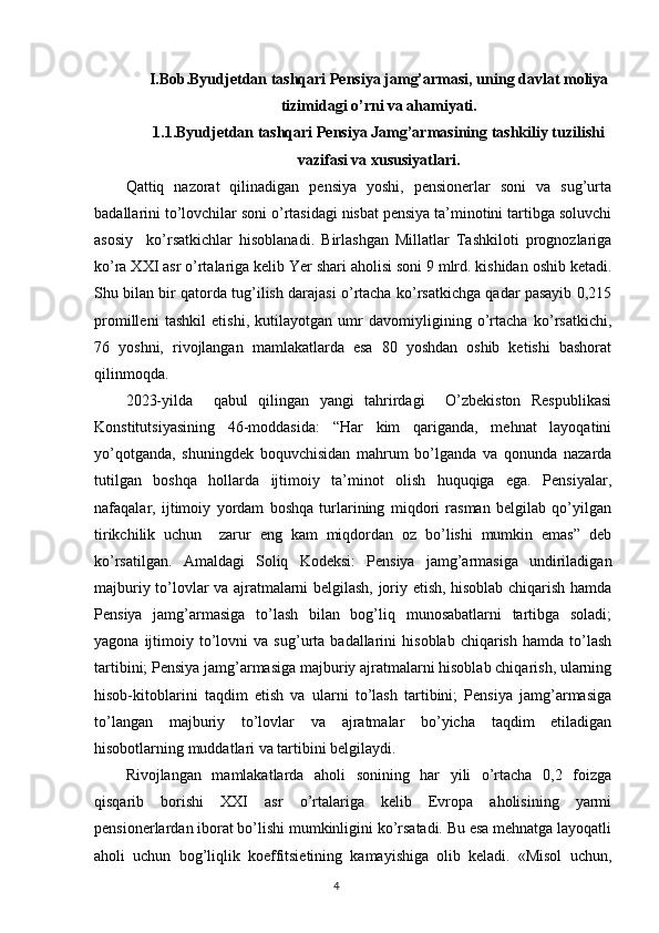 I.Bob.Byudjetdan tashqari Pensiya jamg’armasi, uning davlat moliya
tizimidagi o’rni va ahamiyati.
1.1.Byudjetdan tashqari Pensiya Jamg’armasining tashkiliy tuzilishi
vazifasi va xususiyatlari.
Qattiq   nazorat   qilinadigan   pensiya   yoshi,   pensionerlar   soni   va   sug’urta
badallarini to’lovchilar soni o’rtasidagi nisbat pensiya ta’minotini tartibga soluvchi
asosiy     ko’rsatkichlar   hisoblanadi.   Birlashgan   Millatlar   Tashkiloti   prognozlariga
ko’ra XXI asr o’rtalariga kelib Yer shari aholisi soni 9 mlrd. kishidan oshib ketadi.
Shu bilan bir qatorda tug’ilish darajasi o’rtacha ko’rsatkichga qadar pasayib 0,215
promilleni   tashkil   etishi,   kutilayotgan   umr   davomiyligining   o’rtacha   ko’rsatkichi,
76   yoshni,   rivojlangan   mamlakatlarda   esa   80   yoshdan   oshib   ketishi   bashorat
qilinmoqda.   
2023-yilda     qabul   qilingan   yangi   tahrirdagi     O’zbekiston   Respublikasi
Konstitutsiyasining   46-moddasida:   “Har   kim   qariganda,   mehnat   layoqatini
yo’qotganda,   shuningdek   boquvchisidan   mahrum   bo’lganda   va   qonunda   nazarda
tutilgan   boshqa   hollarda   ijtimoiy   ta’minot   olish   huquqiga   ega.   Pensiyalar,
nafaqalar,   ijtimoiy   yordam   boshqa   turlarining   miqdori   rasman   belgilab   qo’yilgan
tirikchilik   uchun     zarur   eng   kam   miqdordan   oz   bo’lishi   mumkin   emas”   deb
ko’rsatilgan.   Amaldagi   Soliq   Kodeksi:   Pensiya   jamg’armasiga   undiriladigan
majburiy to’lovlar va ajratmalarni belgilash, joriy etish, hisoblab chiqarish hamda
Pensiya   jamg’armasiga   to’lash   bilan   bog’liq   munosabatlarni   tartibga   soladi;
yagona   ijtimoiy   to’lovni   va   sug’urta  badallarini   hisoblab   chiqarish   hamda   to’lash
tartibini; Pensiya jamg’armasiga majburiy ajratmalarni hisoblab chiqarish, ularning
hisob-kitoblarini   taqdim   etish   va   ularni   to’lash   tartibini;   Pensiya   jamg’armasiga
to’langan   majburiy   to’lovlar   va   ajratmalar   bo’yicha   taqdim   etiladigan
hisobotlarning muddatlari va tartibini belgilaydi.
Rivojlangan   mamlakatlarda   aholi   sonining   har   yili   o’rtacha   0,2   foizga
qisqarib   borishi   XXI   asr   o’rtalariga   kelib   Evropa   aholisining   yarmi
pensionerlardan iborat bo’lishi mumkinligini ko’rsatadi. Bu esa mehnatga layoqatli
aholi   uchun   bog’liqlik   koeffitsietining   kamayishiga   olib   keladi.   «Misol   uchun,
                                                                                        4
