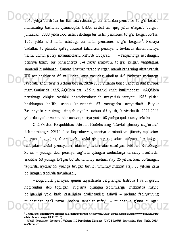 2040  yilga   borib   har   bir   frantsuz   ishchisiga   bir   nafardan  pensioner   to’g’ri   kelishi
mumkinligi   bashorat   qilinmoqda.   Ushbu   nisbat   har   qirq   yilda   o’zgarib   borgan,
jumladan, 2000 yilda ikki nafar ishchiga bir nafar pensioner to’g’ri kelgan bo’lsa,
1960   yilda   to’rt   nafar   ishchiga   bir   nafar   pensioner   to’g’ri   kelgan» 3
.   Pensiya
badallari   to’planishi   qattiq   nazorat   kilinmasa   pensiya   to’lovlarida   davlat   moliya
tizimi   uchun   jiddiy   muammolarni   keltirib   chiqaradi.         «Taqsimotga   asoslangan
pensiya   tizimi   bir   pensionerga   3-4   nafar   ishlovchi   to’g’ri   kelgan   vaqtdagina
samarali hisoblanadi. Sanoat jihatdan taraqqiy etgan mamlakatlarning aksariyatida
XX   asr   boshlarida   65   va   undan   katta   yoshdagi   aholiga   4-5   nafardan   mehnatga
layoqatli aholi to’g’ri kelgan bo’lsa, 2020-2025 yillarga borib ushbu nisbat Evropa
mamlakatlarida 1/2,5, AQShda esa 1/3,5 ni tashkil etishi kutilmoqda» 4
. «AQShda
pensiyaga   chiqish   yoshini   bosqichmabosqich   uzaytirish   jarayoni   1983   yildan
boshlangan   bo’lib,   ushbu   ko’rsatkich   67   yoshgacha   uzaytiriladi.   Buyuk
Britaniyada   pensiyaga   chiqish   ayollar   uchun   65   yosh,   keyinchalik   2024-2046
yillarda ayollar va erkaklar uchun pensiya yoshi 68 yoshga qadar uzaytiriladi». 
O’zbekiston   Respublikasi   Mehnat   Kodeksining   “Davlat   ijtimoiy   sug’urtasi”
deb nomlangan XVI bobda fuqarolarning pensiya ta’minoti va ijtimoiy sug’urtasi
bo’yicha   huquqlari,   shuningdek,   davlat   ijtiomiy   sug’urtasi   bo’yicha   beriladigan
nafaqalar,   davlat   pensiyalari,   ularning   turlari   aks   ettirilgan.   Mehnat   Kodeksiga
ko’ra:   –   yoshga   doir   pensiya   sug’urta   qilingan   xodimlarga   umumiy   asoslarda:
erkaklar 60 yoshga to’lgan bo’lib, umumiy mehnat staji 25 yildan kam bo’lmagan
taqdirda,   ayollar   55   yoshga   to’lgan   bo’lib,   umumiy   mehnat   staji   20   yildan   kam
bo’lmagan taqdirda tayinlanadi; 
–   nogironlik   pensiyasi   qonun   hujjatlarida   belgilangan   tartibda   I   va   II   guruh
nogironlari   deb   topilgan,   sug’urta   qilingan   xodimlarga:   mehnatda   mayib
bo’lganligi   yoki   kasb   kasalligiga   chalinganligi   tufayli   –   mehnat   faoliyatining
muddatidan   qat’i   nazar;   boshqa   sabablar   tufayli   –   muddati   sug’urta   qilingan
3
 1Frantsiya: pensionnaya reforma [Elektronniy resurs] //Noviy pensioner. Rejim dostupa: http://www.pencioner.ru/
(data obrashcheniya 01.12.2015).
4
  World   Population   Prospects,   Volume   I-II/Population   Division   /UNDESA/UN   Secretariat,   New   York,   2015.
ma’lumotlari.
                                                                                        5 