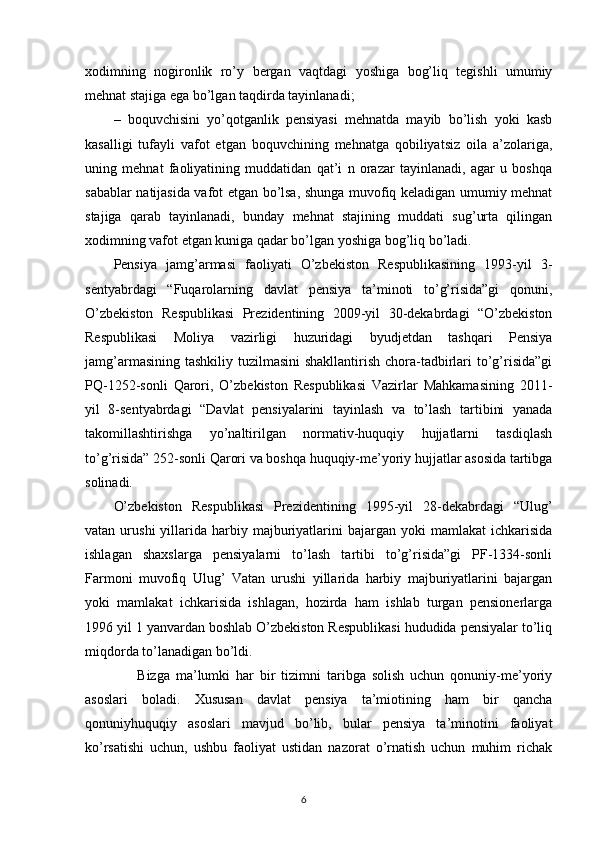 xodimning   nogironlik   ro’y   bergan   vaqtdagi   yoshiga   bog’liq   tegishli   umumiy
mehnat stajiga ega bo’lgan taqdirda tayinlanadi; 
–   boquvchisini   yo’qotganlik   pensiyasi   mehnatda   mayib   bo’lish   yoki   kasb
kasalligi   tufayli   vafot   etgan   boquvchining   mehnatga   qobiliyatsiz   oila   a’zolariga,
uning   mehnat   faoliyatining   muddatidan   qat’i   n   orazar   tayinlanadi,   agar   u   boshqa
sabablar natijasida vafot etgan bo’lsa, shunga muvofiq keladigan umumiy mehnat
stajiga   qarab   tayinlanadi,   bunday   mehnat   stajining   muddati   sug’urta   qilingan
xodimning vafot etgan kuniga qadar bo’lgan yoshiga bog’liq bo’ladi. 
Pensiya   jamg’armasi   faoliyati   O’zbekiston   Respublikasining   1993-yil   3-
sentyabrdagi   “Fuqarolarning   davlat   pensiya   ta’minoti   to’g’risida”gi   qonuni,
O’zbekiston   Respublikasi   Prezidentining   2009-yil   30-dekabrdagi   “O’zbekiston
Respublikasi   Moliya   vazirligi   huzuridagi   byudjetdan   tashqari   Pensiya
jamg’armasining tashkiliy tuzilmasini  shakllantirish chora-tadbirlari  to’g’risida”gi
PQ-1252-sonli   Qarori,   O’zbekiston   Respublikasi   Vazirlar   Mahkamasining   2011-
yil   8-sentyabrdagi   “Davlat   pensiyalarini   tayinlash   va   to’lash   tartibini   yanada
takomillashtirishga   yo’naltirilgan   normativ-huquqiy   hujjatlarni   tasdiqlash
to’g’risida” 252-sonli Qarori va boshqa huquqiy-me’yoriy hujjatlar asosida tartibga
solinadi. 
O’zbekiston   Respublikasi   Prezidentining   1995-yil   28-dekabrdagi   “Ulug’
vatan  urushi  yillarida   harbiy  majburiyatlarini  bajargan  yoki  mamlakat  ichkarisida
ishlagan   shaxslarga   pensiyalarni   to’lash   tartibi   to’g’risida”gi   PF-1334-sonli
Farmoni   muvofiq   Ulug’   Vatan   urushi   yillarida   harbiy   majburiyatlarini   bajargan
yoki   mamlakat   ichkarisida   ishlagan,   hozirda   ham   ishlab   turgan   pensionerlarga
1996 yil 1 yanvardan boshlab O’zbekiston Respublikasi hududida pensiyalar to’liq
miqdorda to’lanadigan bo’ldi.
        Bizga   ma’lumki   har   bir   tizimni   taribga   solish   uchun   qonuniy-me’yoriy
asoslari   boladi.   Xususan   davlat   pensiya   ta’miotining   ham   bir   qancha
qonuniyhuquqiy   asoslari   mavjud   bo’lib,   bular   pensiya   ta’minotini   faoliyat
ko’rsatishi   uchun,   ushbu   faoliyat   ustidan   nazorat   o’rnatish   uchun   muhim   richak
                                                                                        6 