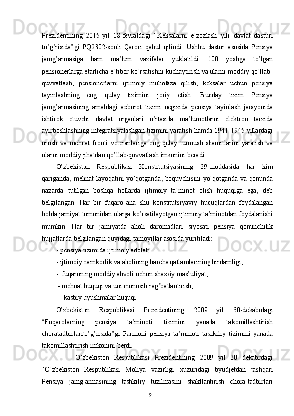 Prezidentining   2015-yil   18-fevraldagi   “Keksalarni   e’zozlash   yili   davlat   dasturi
to’g’risida”gi   PQ2302-sonli   Qarori   qabul   qilindi.   Ushbu   dastur   asosida   Pensiya
jamg’armasiga   ham   ma’lum   vazifalar   yuklatildi.   100   yoshga   to’lgan
pensionerlarga etarlicha e’tibor ko’rsatishni kuchaytirish va ularni moddiy qo’llab-
quvvatlash;   pensionerlarni   ijtimoiy   muhofaza   qilish;   keksalar   uchun   pensiya
tayinlashning   eng   qulay   tizimini   joriy   etish.   Bunday   tizim   Pensiya
jamg’armasining   amaldagi   axborot   tizimi   negizida   pensiya   tayinlash   jarayonida
ishtirok   etuvchi   davlat   organlari   o’rtasida   ma’lumotlarni   elektron   tarzida
ayirboshlashning integratsiyalashgan tizimini yaratish hamda 1941-1945 yillardagi
urush   va   mehnat   fronti   veteranlariga   eng   qulay   turmush   sharoitlarini   yaratish   va
ularni moddiy jihatdan qo’llab-quvvatlash imkonini beradi.
O’zbekiston   Respublikasi   Konstitutsiyasining   39-moddasida   har   kim
qariganda,  mehnat  layoqatini  yo’qotganda,  boquvchisini  yo’qotganda va qonunda
nazarda   tutilgan   boshqa   hollarda   ijtimoiy   ta’minot   olish   huquqiga   ega,   deb
belgilangan.   Har   bir   fuqaro   ana   shu   konstitutsiyaviy   huquqlardan   foydalangan
holda jamiyat tomonidan ularga ko’rsatilayotgan ijtimoiy ta’minotdan foydalanishi
mumkin.   Har   bir   jamiyatda   aholi   daromadlari   siyosati   pensiya   qonunchilik
hujjatlarda belgilangan quyidagi tamoyillar asosida yuritiladi:
- pensiya tizimida ijtimoiy adolat;
- ijtimoiy hamkorlik va aholining barcha qatlamlarining birdamligi;
-  fuqaroning moddiy ahvoli uchun shaxsiy mas’uliyat;
 - mehnat huquqi va uni munosib rag’batlantirish;
  -  kasbiy uyushmalar huquqi.
O’zbekiston   Respublikasi   Prezidentining   2009   yil   30-dekabrdagi
“Fuqarolarning   pensiya   ta’minoti   tizimini   yanada   takomillashtirish
choratadbirlarito’g’risida”gi   Farmoni   pensiya   ta’minoti   tashkiliy   tizimini   yanada
takomillashtirish imkonini berdi.
        O’zbekiston   Respublikasi   Prezidentining   2009   yil   30   dekabrdagi
“O’zbekiston   Respublikasi   Moliya   vazirligi   xuzuridagi   byudjetdan   tashqari
Pensiya   jamg’armasining   tashkiliy   tuzilmasini   shakllantirish   chora-tadbirlari
                                                                                        9