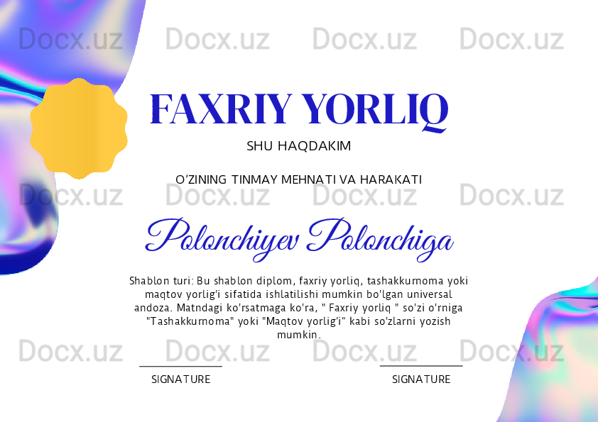 FAXRIY YORLIQ
SHU HAQDAKIM
O’ZINING TINMAY MEHNATI VA HARAKATI
Polonchiyev Polonchiga
SIGNATURE SIGNATURESha blo n  tu ri: Bu   shablo n  diplo m,  faxriy  yo rliq,  ta shakku rno ma  yo ki 
maqto v  yo rlig 'i  sifatida  ishla tilishi  mu mk in  bo 'lgan  universal 
andoza.  Matndagi  ko 'rsatmag a  ko 'ra, "  Faxriy  yo rliq  " so 'zi o 'rnig a 
"T ashakku rno ma"  yo ki  "M aqto v  yo rlig’i”  kabi  so 'zlarni  yo zish 
mu mkin. 