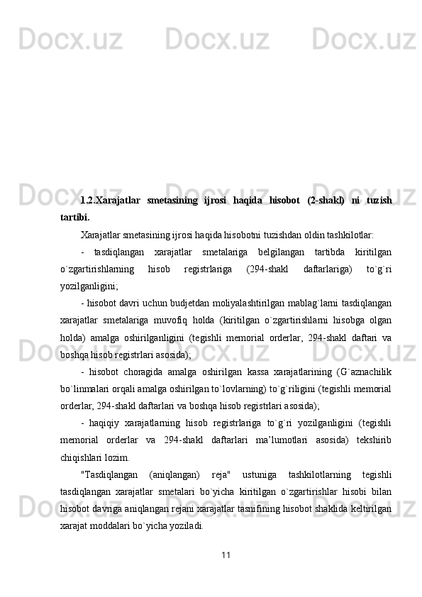 1.2.Xarajatlar   smetasining   ijrosi   haqida   hisobot   (2-shakl)   ni   tuzish
tartibi.
Xarajatlar smetasining ijrosi haqida hisobotni tuzishdan oldin tashkilotlar:
-   tasdiqlangan   xarajatlar   smetalariga   belgilangan   tartibda   kiritilgan
o`zgartirishlarning   hisob   registrlariga   (294-shakl   daftarlariga)   to`g`ri
yozilganligini;
- hisobot davri uchun budjetdan moliyalashtirilgan mablag`larni tasdiqlangan
xarajatlar   smetalariga   muvofiq   holda   (kiritilgan   o`zgartirishlarni   hisobga   olgan
holda)   amalga   oshirilganligini   (tegishli   memorial   orderlar,   294-shakl   daftari   va
boshqa hisob registrlari asosida);
-   hisobot   choragida   amalga   oshirilgan   kassa   xarajatlarining   (G`aznachilik
bo`linmalari orqali amalga oshirilgan to`lovlarning) to`g`riligini (tegishli memorial
orderlar, 294-shakl daftarlari va boshqa hisob registrlari asosida);
-   haqiqiy   xarajatlarning   hisob   registrlariga   to`g`ri   yozilganligini   (tegishli
memorial   orderlar   va   294-shakl   daftarlari   ma’lumotlari   asosida)   tekshirib
chiqishlari lozim.
"Tasdiqlangan   (aniqlangan)   reja"   ustuniga   tashkilotlarning   tegishli
tasdiqlangan   xarajatlar   smetalari   bo`yicha   kiritilgan   o`zgartirishlar   hisobi   bilan
hisobot davriga aniqlangan rejani xarajatlar tasnifining hisobot shaklida keltirilgan
xarajat moddalari bo`yicha yoziladi.
11 