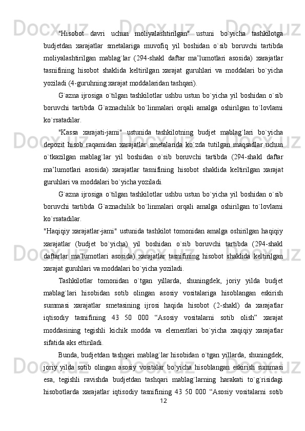 "Hisobot   davri   uchun   moliyalashtirilgan"   ustuni   bo`yicha   tashkilotga
budjetdan   xarajatlar   smetalariga   muvofiq   yil   boshidan   o`sib   boruvchi   tartibda
moliyalashtirilgan   mablag`lar   (294-shakl   daftar   ma’lumotlari   asosida)   xarajatlar
tasnifining   hisobot   shaklida   keltirilgan   xarajat   guruhlari   va   moddalari   bo`yicha
yoziladi (4-guruhning xarajat moddalaridan tashqari).
G`azna  ijrosiga  o`tilgan tashkilotlar  ushbu  ustun bo`yicha yil  boshidan  o`sib
boruvchi   tartibda   G`aznachilik   bo`linmalari   orqali   amalga   oshirilgan   to`lovlarni
ko`rsatadilar.
"Kassa   xarajati-jami"   ustunida   tashkilotning   budjet   mablag`lari   bo`yicha
depozit   hisob   raqamidan   xarajatlar   smetalarida   ko`zda   tutilgan   maqsadlar   uchun
o`tkazilgan   mablag`lar   yil   boshidan   o`sib   boruvchi   tartibda   (294-shakl   daftar
ma’lumotlari   asosida)   xarajatlar   tasnifining   hisobot   shaklida   keltirilgan   xarajat
guruhlari va moddalari bo`yicha yoziladi.
G`azna  ijrosiga  o`tilgan tashkilotlar  ushbu  ustun bo`yicha yil  boshidan  o`sib
boruvchi   tartibda   G`aznachilik   bo`linmalari   orqali   amalga   oshirilgan   to`lovlarni
ko`rsatadilar.
"Haqiqiy  xarajatlar-jami" ustunida  tashkilot  tomonidan  amalga oshirilgan  haqiqiy
xarajatlar   (budjet   bo`yicha)   yil   boshidan   o`sib   boruvchi   tartibda   (294-shakl
daftarlar   ma’lumotlari   asosida)   xarajatlar   tasnifining   hisobot   shaklida   keltirilgan
xarajat guruhlari va moddalari bo`yicha yoziladi.
Tashkilotlar   tomonidan   o`tgan   yillarda,   shuningdek,   joriy   yilda   budjet
mablag`lari   hisobidan   sotib   olingan   asosiy   vositalariga   hisoblangan   eskirish
summasi   xarajatlar   smetasining   ijrosi   haqida   hisobot   (2-shakl)   da   xarajatlar
iqtisodiy   tasnifining   43   50   000   “Asosiy   vositalarni   sotib   olish”   xarajat
moddasining   tegishli   kichik   modda   va   elementlari   bo`yicha   xaqiqiy   xarajatlar
sifatida aks ettiriladi.
Bunda,  budjetdan  tashqari  mablag`lar  hisobidan  o`tgan yillarda,  shuningdek,
joriy   yilda   sotib   olingan   asosiy   vositalar   bo`yicha   hisoblangan   eskirish   summasi
esa,   tegishli   ravishda   budjetdan   tashqari   mablag`larning   harakati   to`g`risidagi
hisobotlarda   xarajatlar   iqtisodiy   tasnifining   43   50   000   “Asosiy   vositalarni   sotib
12 