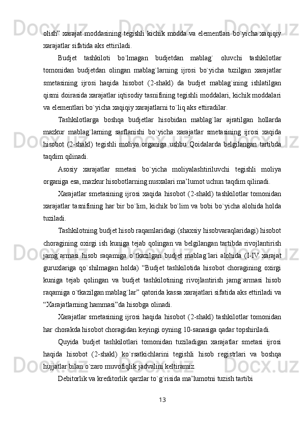 olish” xarajat moddasining tegishli kichik modda va elementlari bo`yicha xaqiqiy
xarajatlar sifatida aks ettiriladi.
Budjet   tashkiloti   bo`lmagan   budjetdan   mablag`   oluvchi   tashkilotlar
tomonidan   budjetdan   olingan   mablag`larning   ijrosi   bo`yicha   tuzilgan   xarajatlar
smetasining   ijrosi   haqida   hisobot   (2-shakl)   da   budjet   mablag`ining   ishlatilgan
qismi doirasida xarajatlar iqtisodiy tasnifining tegishli moddalari, kichik moddalari
va elementlari bo`yicha xaqiqiy xarajatlarni to`liq aks ettiradilar.
Tashkilotlarga   boshqa   budjetlar   hisobidan   mablag`lar   ajratilgan   hollarda
mazkur   mablag`larning   sarflanishi   bo`yicha   xarajatlar   smetasining   ijrosi   xaqida
hisobot   (2-shakl)   tegishli   moliya   organiga   ushbu   Qoidalarda   belgilangan   tartibda
taqdim qilinadi.
Asosiy   xarajatlar   smetasi   bo`yicha   moliyalashtiriluvchi   tegishli   moliya
organiga esa, mazkur hisobotlarning nusxalari ma’lumot uchun taqdim qilinadi.
Xarajatlar   smetasining   ijrosi   xaqida   hisobot   (2-shakl)   tashkilotlar   tomonidan
xarajatlar tasnifining har bir bo`lim, kichik bo`lim va bobi bo`yicha alohida holda
tuziladi.
Tashkilotning budjet hisob raqamlaridagi (shaxsiy hisobvaraqlaridagi) hisobot
choragining oxirgi ish kuniga tejab qolingan va belgilangan tartibda rivojlantirish
jamg`armasi   hisob   raqamiga   o`tkazilgan   budjet   mablag`lari   alohida   (I-IV   xarajat
guruxlariga   qo`shilmagan   holda)   “Budjet   tashkilotida   hisobot   choragining   oxirgi
kuniga   tejab   qolingan   va   budjet   tashkilotining   rivojlantirish   jamg`armasi   hisob
raqamiga o`tkazilgan mablag`lar” qatorida kassa xarajatlari sifatida aks ettiriladi va
“Xarajatlarning hammasi”da hisobga olinadi.
Xarajatlar   smetasining   ijrosi   haqida   hisobot   (2-shakl)   tashkilotlar   tomonidan
har chorakda hisobot choragidan keyingi oyning 10-sanasiga qadar topshiriladi.
Quyida   budjet   tashkilotlari   tomonidan   tuziladigan   xarajatlar   smetasi   ijrosi
haqida   hisobot   (2-shakl)   ko`rsatkichlarini   tegishli   hisob   registrlari   va   boshqa
hujjatlar bilan o`zaro muvofiqlik jadvalini keltiramiz.
Debitorlik va kreditorlik qarzlar to`g`risida ma’lumotni tuzish tartibi
13