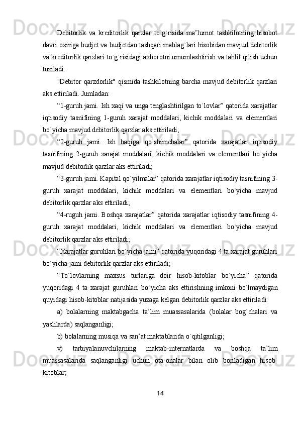 Debitorlik   va   kreditorlik   qarzlar   to`g`risida   ma’lumot   tashkilotning   hisobot
davri oxiriga budjet va budjetdan tashqari mablag`lari hisobidan mavjud debitorlik
va kreditorlik qarzlari to`g`risidagi axborotni umumlashtirish va tahlil qilish uchun
tuziladi.
"Debitor qarzdorlik" qismida tashkilotning barcha mavjud debitorlik qarzlari
aks ettiriladi. Jumladan:
“1-guruh jami. Ish xaqi va unga tenglashtirilgan to`lovlar” qatorida xarajatlar
iqtisodiy   tasnifining   1-guruh   xarajat   moddalari,   kichik   moddalari   va   elementlari
bo`yicha mavjud debitorlik qarzlar aks ettiriladi;
“2-guruh   jami.   Ish   haqiga   qo`shimchalar”   qatorida   xarajatlar   iqtisodiy
tasnifining   2-guruh   xarajat   moddalari,   kichik   moddalari   va   elementlari   bo`yicha
mavjud debitorlik qarzlar aks ettiriladi;
“3-guruh jami. Kapital qo`yilmalar” qatorida xarajatlar iqtisodiy tasnifining 3-
guruh   xarajat   moddalari,   kichik   moddalari   va   elementlari   bo`yicha   mavjud
debitorlik qarzlar aks ettiriladi;
“4-ruguh  jami.  Boshqa  xarajatlar”  qatorida   xarajatlar  iqtisodiy  tasnifining  4-
guruh   xarajat   moddalari,   kichik   moddalari   va   elementlari   bo`yicha   mavjud
debitorlik qarzlar aks ettiriladi;
“Xarajatlar guruhlari bo`yicha jami” qatorida yuqoridagi 4 ta xarajat guruhlari
bo`yicha jami debitorlik qarzlar aks ettiriladi;
“To`lovlarning   maxsus   turlariga   doir   hisob-kitoblar   bo`yicha”   qatorida
yuqoridagi   4   ta   xarajat   guruhlari   bo`yicha   aks   ettirishning   imkoni   bo`lmaydigan
quyidagi hisob-kitoblar natijasida yuzaga kelgan debitorlik qarzlar aks ettiriladi:
a)   bolalarning   maktabgacha   ta’lim   muassasalarida   (bolalar   bog`chalari   va
yaslilarda) saqlanganligi;
b) bolalarning musiqa va san’at maktablarida o`qitilganligi;
v)   tarbiyalanuvchilarning   maktab-internatlarda   va   boshqa   ta’lim
muassasalarida   saqlanganligi   uchun   ota-onalar   bilan   olib   boriladigan   hisob-
kitoblar;
14 