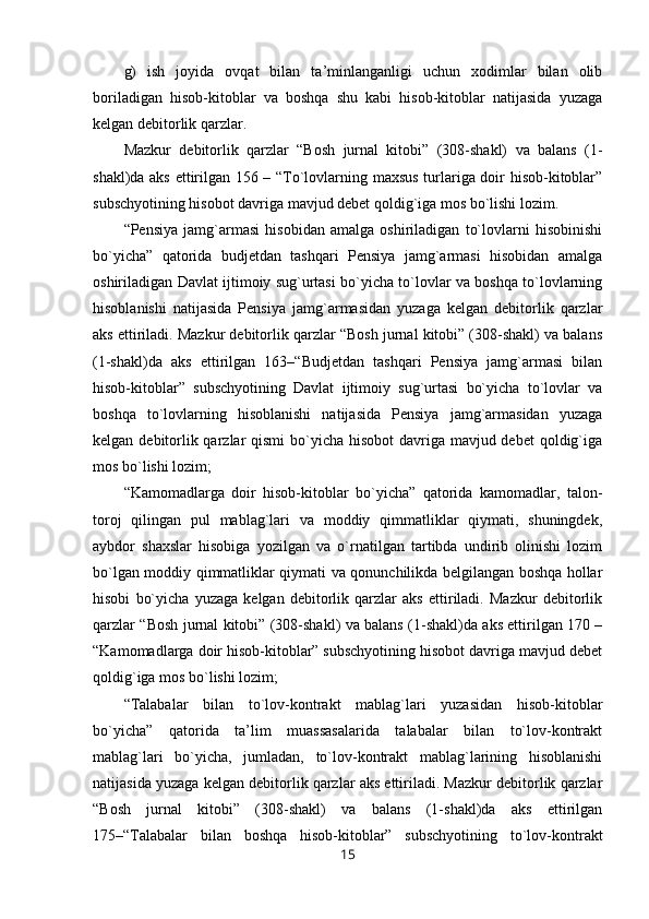 g)   ish   joyida   ovqat   bilan   ta’minlanganligi   uchun   xodimlar   bilan   olib
boriladigan   hisob-kitoblar   va   boshqa   shu   kabi   hisob-kitoblar   natijasida   yuzaga
kelgan debitorlik qarzlar.
Mazkur   debitorlik   qarzlar   “Bosh   jurnal   kitobi”   (308-shakl)   va   balans   (1-
shakl)da aks ettirilgan 156 – “To`lovlarning maxsus turlariga doir hisob-kitoblar”
subschyotining hisobot davriga mavjud debet qoldig`iga mos bo`lishi lozim.
“Pensiya   jamg`armasi   hisobidan   amalga   oshiriladigan   to`lovlarni   hisobinishi
bo`yicha”   qatorida   budjetdan   tashqari   Pensiya   jamg`armasi   hisobidan   amalga
oshiriladigan Davlat ijtimoiy sug`urtasi bo`yicha to`lovlar va boshqa to`lovlarning
hisoblanishi   natijasida   Pensiya   jamg`armasidan   yuzaga   kelgan   debitorlik   qarzlar
aks ettiriladi. Mazkur debitorlik qarzlar “Bosh jurnal kitobi” (308-shakl) va balans
(1-shakl)da   aks   ettirilgan   163–“Budjetdan   tashqari   Pensiya   jamg`armasi   bilan
hisob-kitoblar”   subschyotining   Davlat   ijtimoiy   sug`urtasi   bo`yicha   to`lovlar   va
boshqa   to`lovlarning   hisoblanishi   natijasida   Pensiya   jamg`armasidan   yuzaga
kelgan debitorlik qarzlar  qismi  bo`yicha hisobot davriga mavjud debet  qoldig`iga
mos bo`lishi lozim;
“Kamomadlarga   doir   hisob-kitoblar   bo`yicha”   qatorida   kamomadlar,   talon-
toroj   qilingan   pul   mablag`lari   va   moddiy   qimmatliklar   qiymati,   shuningdek,
aybdor   shaxslar   hisobiga   yozilgan   va   o`rnatilgan   tartibda   undirib   olinishi   lozim
bo`lgan moddiy qimmatliklar qiymati va qonunchilikda belgilangan boshqa hollar
hisobi   bo`yicha   yuzaga   kelgan   debitorlik   qarzlar   aks   ettiriladi.   Mazkur   debitorlik
qarzlar “Bosh jurnal kitobi” (308-shakl) va balans (1-shakl)da aks ettirilgan 170 –
“Kamomadlarga doir hisob-kitoblar” subschyotining hisobot davriga mavjud debet
qoldig`iga mos bo`lishi lozim;
“Talabalar   bilan   to`lov-kontrakt   mablag`lari   yuzasidan   hisob-kitoblar
bo`yicha”   qatorida   ta’lim   muassasalarida   talabalar   bilan   to`lov-kontrakt
mablag`lari   bo`yicha,   jumladan,   to`lov-kontrakt   mablag`larining   hisoblanishi
natijasida yuzaga kelgan debitorlik qarzlar aks ettiriladi. Mazkur debitorlik qarzlar
“Bosh   jurnal   kitobi”   (308-shakl)   va   balans   (1-shakl)da   aks   ettirilgan
175–“Talabalar   bilan   boshqa   hisob-kitoblar”   subschyotining   to`lov-kontrakt
15 