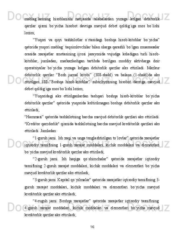 mablag`larining   hisoblanishi   natijasida   talabalardan   yuzaga   kelgan   debitorlik
qarzlar   qismi   bo`yicha   hisobot   davriga   mavjud   debet   qoldig`iga   mos   bo`lishi
lozim;
“Yuqori   va   quyi   tashkilotlar   o`rtasidagi   boshqa   hisob-kitoblar   bo`yicha”
qatorida yuqori mablag` taqsimlovchilar bilan ularga qarashli bo`lgan muassasalar
orasida   xarajatlar   smetasining   ijrosi   jarayonida   vujudga   keladigan   turli   hisob-
kitoblar,   jumladan,   markazlashgan   tartibda   berilgan   moddiy   aktivlarga   doir
operatsiyalar   bo`yicha   yuzaga   kelgan   debitorlik   qarzlar   aks   ettiriladi.   Mazkur
debitorlik   qarzlar   “Bosh   jurnal   kitobi”   (308-shakl)   va   balans   (1-shakl)da   aks
ettirilgan   180–“Boshqa   hisob-kitoblar”   subschyotining   hisobot   davriga   mavjud
debet qoldig`iga mos bo`lishi lozim;
“Yuqoridagi   aks   ettirilganlardan   tashqari   boshqa   hisob-kitoblar   bo`yicha
debitorlik   qarzlar”   qatorida   yuqorida   keltirilmagan   boshqa   debitorlik   qarzlar   aks
ettiriladi;
“Hammasi” qatorida tashkilotning barcha mavjud debitorlik qarzlari aks ettiriladi.
"Kreditor qarzdorlik" qismida tashkilotning barcha mavjud kreditorlik qarzlari aks
ettiriladi. Jumladan:
“1-guruh jami. Ish xaqi va unga tenglashtirilgan to`lovlar” qatorida xarajatlar
iqtisodiy   tasnifining   1-guruh   xarajat   moddalari,   kichik   moddalari   va   elementlari
bo`yicha mavjud kreditorlik qarzlar aks ettiriladi;
“2-guruh   jami.   Ish   haqiga   qo`shimchalar”   qatorida   xarajatlar   iqtisodiy
tasnifining   2-guruh   xarajat   moddalari,   kichik   moddalari   va   elementlari   bo`yicha
mavjud kreditorlik qarzlar aks ettiriladi;
“3-guruh jami. Kapital qo`yilmalar” qatorida xarajatlar iqtisodiy tasnifining 3-
guruh   xarajat   moddalari,   kichik   moddalari   va   elementlari   bo`yicha   mavjud
kreditorlik qarzlar aks ettiriladi;
“4-ruguh   jami.   Boshqa   xarajatlar”   qatorida   xarajatlar   iqtisodiy   tasnifining  
4-guruh   xarajat   moddalari,   kichik   moddalari   va   elementlari   bo`yicha   mavjud
kreditorlik qarzlar aks ettiriladi;
16 