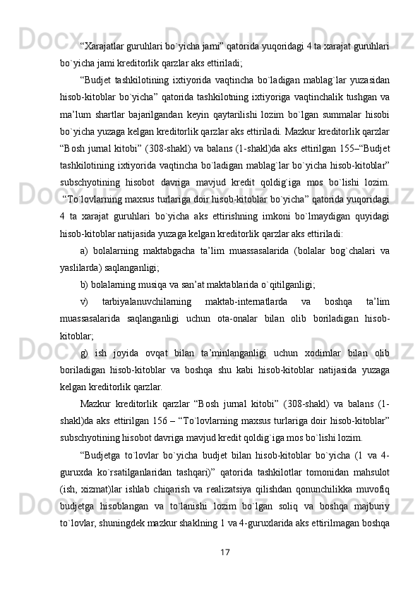 “Xarajatlar guruhlari bo`yicha jami” qatorida yuqoridagi 4 ta xarajat guruhlari
bo`yicha jami kreditorlik qarzlar aks ettiriladi;
“Budjet   tashkilotining   ixtiyorida   vaqtincha   bo`ladigan   mablag`lar   yuzasidan
hisob-kitoblar  bo`yicha” qatorida tashkilotning ixtiyoriga vaqtinchalik tushgan va
ma’lum   shartlar   bajarilgandan   keyin   qaytarilishi   lozim   bo`lgan   summalar   hisobi
bo`yicha yuzaga kelgan kreditorlik qarzlar aks ettiriladi. Mazkur kreditorlik qarzlar
“Bosh jurnal  kitobi” (308-shakl) va balans (1-shakl)da aks ettirilgan 155–“Budjet
tashkilotining ixtiyorida vaqtincha bo`ladigan mablag`lar bo`yicha hisob-kitoblar”
subschyotining   hisobot   davriga   mavjud   kredit   qoldig`iga   mos   bo`lishi   lozim.
 “To`lovlarning maxsus turlariga doir hisob-kitoblar bo`yicha” qatorida yuqoridagi
4   ta   xarajat   guruhlari   bo`yicha   aks   ettirishning   imkoni   bo`lmaydigan   quyidagi
hisob-kitoblar natijasida yuzaga kelgan kreditorlik qarzlar aks ettiriladi:
a)   bolalarning   maktabgacha   ta’lim   muassasalarida   (bolalar   bog`chalari   va
yaslilarda) saqlanganligi;
b) bolalarning musiqa va san’at maktablarida o`qitilganligi;
v)   tarbiyalanuvchilarning   maktab-internatlarda   va   boshqa   ta’lim
muassasalarida   saqlanganligi   uchun   ota-onalar   bilan   olib   boriladigan   hisob-
kitoblar;
g)   ish   joyida   ovqat   bilan   ta’minlanganligi   uchun   xodimlar   bilan   olib
boriladigan   hisob-kitoblar   va   boshqa   shu   kabi   hisob-kitoblar   natijasida   yuzaga
kelgan kreditorlik  qarzlar. 
Mazkur   kreditorlik   qarzlar   “Bosh   jurnal   kitobi”   (308-shakl)   va   balans   (1-
shakl)da aks ettirilgan 156 – “To`lovlarning maxsus turlariga doir hisob-kitoblar”
subschyotining hisobot davriga mavjud kredit qoldig`iga mos bo`lishi lozim.
“Budjetga   to`lovlar   bo`yicha   budjet   bilan   hisob-kitoblar   bo`yicha   (1   va   4-
guruxda   ko`rsatilganlaridan   tashqari)”   qatorida   tashkilotlar   tomonidan   mahsulot
(ish,   xizmat)lar   ishlab   chiqarish   va   realizatsiya   qilishdan   qonunchilikka   muvofiq
budjetga   hisoblangan   va   to`lanishi   lozim   bo`lgan   soliq   va   boshqa   majburiy
to`lovlar, shuningdek mazkur shaklning 1 va 4-guruxlarida aks ettirilmagan boshqa
17 