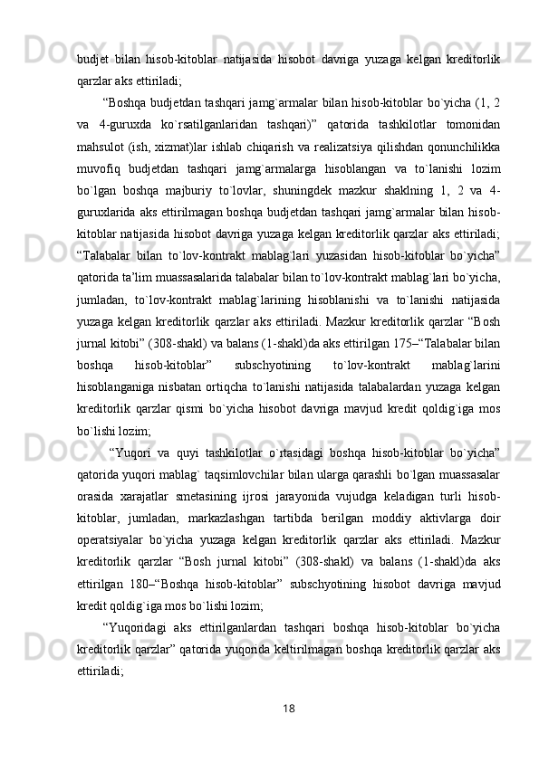 budjet   bilan   hisob-kitoblar   natijasida   hisobot   davriga   yuzaga   kelgan   kreditorlik
qarzlar aks ettiriladi;
“Boshqa  budjetdan tashqari  jamg`armalar bilan hisob-kitoblar  bo`yicha (1, 2
va   4-guruxda   ko`rsatilganlaridan   tashqari)”   qatorida   tashkilotlar   tomonidan
mahsulot   (ish,   xizmat)lar   ishlab   chiqarish   va   realizatsiya   qilishdan   qonunchilikka
muvofiq   budjetdan   tashqari   jamg`armalarga   hisoblangan   va   to`lanishi   lozim
bo`lgan   boshqa   majburiy   to`lovlar,   shuningdek   mazkur   shaklning   1,   2   va   4-
guruxlarida aks  ettirilmagan boshqa  budjetdan tashqari  jamg`armalar  bilan  hisob-
kitoblar natijasida hisobot davriga yuzaga kelgan kreditorlik qarzlar aks ettiriladi;
“Talabalar   bilan   to`lov-kontrakt   mablag`lari   yuzasidan   hisob-kitoblar   bo`yicha”
qatorida ta’lim muassasalarida talabalar bilan to`lov-kontrakt mablag`lari bo`yicha,
jumladan,   to`lov-kontrakt   mablag`larining   hisoblanishi   va   to`lanishi   natijasida
yuzaga   kelgan   kreditorlik   qarzlar   aks   ettiriladi.   Mazkur   kreditorlik   qarzlar   “Bosh
jurnal kitobi” (308-shakl) va balans (1-shakl)da aks ettirilgan 175–“Talabalar bilan
boshqa   hisob-kitoblar”   subschyotining   to`lov-kontrakt   mablag`larini
hisoblanganiga   nisbatan   ortiqcha   to`lanishi   natijasida   talabalardan   yuzaga   kelgan
kreditorlik   qarzlar   qismi   bo`yicha   hisobot   davriga   mavjud   kredit   qoldig`iga   mos
bo`lishi lozim;
  “Yuqori   va   quyi   tashkilotlar   o`rtasidagi   boshqa   hisob-kitoblar   bo`yicha”
qatorida yuqori mablag` taqsimlovchilar bilan ularga qarashli bo`lgan muassasalar
orasida   xarajatlar   smetasining   ijrosi   jarayonida   vujudga   keladigan   turli   hisob-
kitoblar,   jumladan,   markazlashgan   tartibda   berilgan   moddiy   aktivlarga   doir
operatsiyalar   bo`yicha   yuzaga   kelgan   kreditorlik   qarzlar   aks   ettiriladi.   Mazkur
kreditorlik   qarzlar   “Bosh   jurnal   kitobi”   (308-shakl)   va   balans   (1-shakl)da   aks
ettirilgan   180–“Boshqa   hisob-kitoblar”   subschyotining   hisobot   davriga   mavjud
kredit qoldig`iga mos bo`lishi lozim;
“Yuqoridagi   aks   ettirilganlardan   tashqari   boshqa   hisob-kitoblar   bo`yicha
kreditorlik qarzlar” qatorida yuqorida keltirilmagan boshqa kreditorlik qarzlar aks
ettiriladi;
18