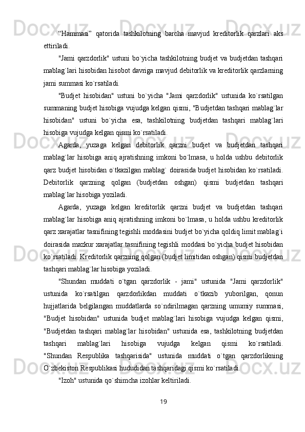 “Hammasi”   qatorida   tashkilotning   barcha   mavjud   kreditorlik   qarzlari   aks
ettiriladi.
"Jami   qarzdorlik"  ustuni   bo`yicha  tashkilotning  budjet  va  budjetdan  tashqari
mablag`lari hisobidan hisobot davriga mavjud debitorlik va kreditorlik qarzlarning
jami summasi ko`rsatiladi.
"Budjet   hisobidan"   ustuni   bo`yicha   "Jami   qarzdorlik"   ustunida   ko`rsatilgan
summaning budjet hisobiga vujudga kelgan qismi, "Budjetdan tashqari mablag`lar
hisobidan"   ustuni   bo`yicha   esa,   tashkilotning   budjetdan   tashqari   mablag`lari
hisobiga vujudga kelgan qismi ko`rsatiladi.
Agarda,   yuzaga   kelgan   debitorlik   qarzni   budjet   va   budjetdan   tashqari
mablag`lar   hisobiga   aniq   ajratishning   imkoni   bo`lmasa,   u   holda   ushbu   debitorlik
qarz budjet hisobidan o`tkazilgan mablag` doirasida budjet hisobidan ko`rsatiladi.
Debitorlik   qarzning   qolgan   (budjetdan   oshgan)   qismi   budjetdan   tashqari
mablag`lar hisobiga yoziladi.
Agarda,   yuzaga   kelgan   kreditorlik   qarzni   budjet   va   budjetdan   tashqari
mablag`lar  hisobiga  aniq ajratishning  imkoni  bo`lmasa,  u holda ushbu kreditorlik
qarz xarajatlar tasnifining tegishli moddasini budjet bo`yicha qoldiq limit mablag`i
doirasida mazkur xarajatlar tasnifining tegishli moddasi bo`yicha budjet hisobidan
ko`rsatiladi. Kreditorlik qarzning qolgan (budjet limitidan oshgan) qismi budjetdan
tashqari mablag`lar hisobiga yoziladi.
"Shundan   muddati   o`tgan   qarzdorlik   -   jami"   ustunida   "Jami   qarzdorlik"
ustunida   ko`rsatilgan   qarzdorlikdan   muddati   o`tkazib   yuborilgan,   qonun
hujjatlarida   belgilangan   muddatlarda   so`ndirilmagan   qarzning   umumiy   summasi,
"Budjet   hisobidan"   ustunida   budjet   mablag`lari   hisobiga   vujudga   kelgan   qismi,
"Budjetdan   tashqari   mablag`lar   hisobidan"   ustunida   esa,   tashkilotning   budjetdan
tashqari   mablag`lari   hisobiga   vujudga   kelgan   qismi   ko`rsatiladi.
"Shundan   Respublika   tashqarisida"   ustunida   muddati   o`tgan   qarzdorlikning
O`zbekiston Respublikasi hududidan tashqaridagi qismi ko`rsatiladi.
"Izoh" ustunida qo`shimcha izohlar keltiriladi.
19
