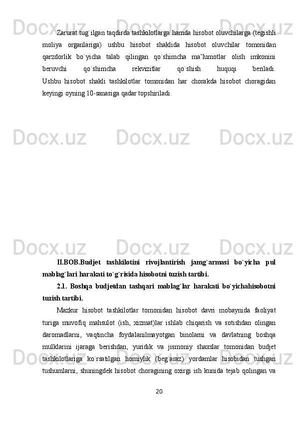 Zarurat tug`ilgan taqdirda tashkilotlarga hamda hisobot oluvchilarga (tegishli
moliya   organlariga)   ushbu   hisobot   shaklida   hisobot   oluvchilar   tomonidan
qarzdorlik   bo`yicha   talab   qilingan   qo`shimcha   ma’lumotlar   olish   imkonini
beruvchi   qo`shimcha   rekvizitlar   qo`shish   huquqi   beriladi.
Ushbu   hisobot   shakli   tashkilotlar   tomonidan   har   chorakda   hisobot   choragidan
keyingi oyning 10-sanasiga qadar topshiriladi.
II.BOB.Budjet   tashkilotini   rivojlantirish   jamg`armasi   bo`yicha   pul
mablag`lari harakati to`g`risida hisobotni tuzish tartibi .
2.1.   Boshqa   budjetdan   tashqari   mablag`lar   harakati   bo`yichahisobotni
tuzish tartibi.
Mazkur   hisobot   tashkilotlar   tomonidan   hisobot   davri   mobaynida   faoliyat
turiga   muvofiq   mahsulot   (ish,   xizmat)lar   ishlab   chiqarish   va   sotishdan   olingan
daromadlarni,   vaqtincha   foydalanilmayotgan   binolarni   va   davlatning   boshqa
mulklarini   ijaraga   berishdan,   yuridik   va   jismoniy   shaxslar   tomonidan   budjet
tashkilotlariga   ko`rsatilgan   homiylik   (beg`araz)   yordamlar   hisobidan   tushgan
tushumlarni,   shuningdek   hisobot   choragining   oxirgi   ish   kunida   tejab   qolingan   va
20