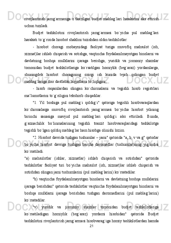 rivojlantirish   jamg`armasiga   o`tkazilgan   budjet   mablag`lari   harakatini   aks   ettirish
uchun tuziladi.
Budjet   tashkilotini   rivojlantirish   jamg`armasi   bo`yicha   pul   mablag`lari
harakati to`g`risida hisobot shaklini tuzishdan oldin tashkilotlar:
-   hisobot   choragi   mobaynidagi   faoliyat   turiga   muvofiq   mahsulot   (ish,
xizmat)lar ishlab chiqarish va sotishga, vaqtincha foydalanilmayotgan binolarni va
davlatning   boshqa   mulklarini   ijaraga   berishga,   yuridik   va   jismoniy   shaxslar
tomonidan   budjet   tashkilotlariga   ko`rsatilgan   homiylik   (beg`araz)   yordamlarga,
shuningdek   hisobot   choragining   oxirgi   ish   kunida   tejab   qolingan   budjet
mablag`lariga doir dastlabki hujjatlarni to`liqligini;
-   hisob   raqamlardan   olingan   ko`chirmalarni   va   tegishli   hisob   registrlari
ma’lumotlarini to`g`riligini tekshirib chiqadilar.
"1.   Yil   boshiga   pul   mablag`i   qoldig`i"   qatoriga   tegishli   hisobvaraqlardan
ko`chirmalarga   muvofiq   rivojlantirish   jamg`armasi   bo`yicha   hisobot   yilining
birinchi   sanasiga   mavjud   pul   mablag`lari   qoldig`i   aks   ettiriladi.   Bunda,
g`aznachilik   bo`linmalarining   tegishli   tranzit   hisobvaraqlaridagi   tashkilotga
tegishli bo`lgan qoldiq mablag`lar ham hisobga olinishi lozim.
"2. Hisobot davrida tushgan tushumlar – jami" qatorida "a, b, v va g" qatorlar
bo`yicha   hisobot   davriga   tushgan   barcha   daromadlar   (tushumlar)ning   yig`indisi
ko`rsatiladi.
"a)   mahsulotlar   (ishlar,   xizmatlar)   ishlab   chiqarish   va   sotishdan"   qatorida
tashkilotlar   faoliyat   turi   bo`yicha   mahsulot   (ish,   xizmat)lar   ishlab   chiqarish   va
sotishdan olingan jami tushumlarini (pul mablag`larini) ko`rsatadilar.
"b)  vaqtincha  foydalanilmayotgan  binolarni  va  davlatning boshqa   mulklarini
ijaraga berishdan" qatorida tashkilotlar vaqtincha foydalanilmayotgan binolarni va
boshqa   mulklarni   ijaraga   berishdan   tushgan   daromadlarini   (pul   mablag`larini)
ko`rsatadilar.
"v)   yuridik   va   jismoniy   shaxslar   tomonidan   budjet   tashkilotlariga
ko`rsatiladigan   homiylik   (beg`araz)   yordami   hisobidan"   qatorida   Budjet
tashkilotini rivojlantirish jamg`armasi hisobvarag`iga homiy tashkilotlardan hamda
21 