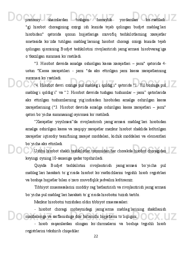 jismoniy   shaxslardan   tushgan   homiylik   yordamlari   ko`rsatiladi.
"g)   hisobot   choragining   oxirgi   ish   kunida   tejab   qolingan   budjet   mablag`lari
hisobidan"   qatorida   qonun   hujjatlariga   muvofiq   tashkilotlarning   xarajatlar
smetasida   ko`zda   tutilgan   mablag`larning   hisobot   choragi   oxirgi   kunida   tejab
qolingan   qismining   Budjet   tashkilotini   rivojlantirish   jamg`armasi   hisobvarag`iga
o`tkazilgan summasi ko`rsatiladi.
"3.   Hisobot   davrida   amalga   oshirilgan   kassa   xarajatlari   –   jami"   qatorida   4-
ustun   "Kassa   xarajatilari   -   jami   "da   aks   ettirilgan   jami   kassa   xarajatlarining
summasi ko`rsatiladi.
"4. Hisobot davri oxiriga pul mablag`i qoldig`i" qatorida "1. Yil boshiga pul
mablag`i   qoldig`i”   va   “2.   Hisobot   davrida   tushgan   tushumlar   –   jami”   qatorlarida
aks   ettirilgan   tushumlarning   yig`indisidan   hisobidan   amalga   oshirilgan   kassa
xarajatlarining   ("3.   Hisobot   davrida   amalga   oshirilgan   kassa   xarajatlari   –   jami"
qatori bo`yicha summaning) ayirmasi ko`rsatiladi.
“Xarajatlar   yoyilmasi”da   rivojlantirish   jamg`armasi   mablag`lari   hisobidan
amalga   oshirilgan   kassa   va   xaqiqiy  xarajatlar   mazkur   hisobot   shaklida   keltirilgan
xarajatlar   iqtisodiy  tasnifining  xarajat  moddalari,  kichik  moddalari  va  elementlari
bo`yicha aks ettiriladi.
Ushbu hisobot shakli tashkilotlar tomonidan har chorakda hisobot choragidan
keyingi oyning 10-sanasiga qadar topshiriladi.
Quyida   Budjet   tashkilotini   rivojlantirish   jamg`armasi   bo`yicha   pul
mablag`lari   harakati   to`g`risida   hisobot   ko`rsatkichlarini   tegishli   hisob   registrlari
va boshqa hujjatlar bilan o`zaro muvofiqlik jadvalini keltiramiz. 
Tibbiyot muassasalarini moddiy rag`batlantirish va rivojlantirish jamg`armasi
bo`yicha pul mablag`lari harakati to`g`risida hisobotni tuzish tartibi.
Mazkur hisobotni tuzishdan oldin tibbiyot muassasalari:
-   hisobot   choragi   mobaynidagi   jamg`arma   mablag`larining   shakllanish
manbalariga va sarflanishiga doir birlamchi hujjatlarni to`liqligini;
-   hisob   raqamlardan   olingan   ko`chirmalarni   va   boshqa   tegishli   hisob
registrlarini tekshirib chiqadilar.
22 