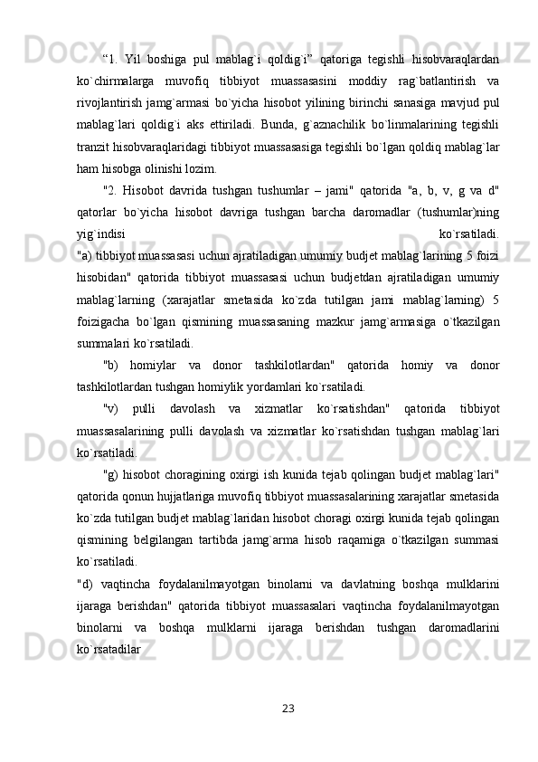 “1.   Yil   boshiga   pul   mablag`i   qoldig`i”   qatoriga   tegishli   hisobvaraqlardan
ko`chirmalarga   muvofiq   tibbiyot   muassasasini   moddiy   rag`batlantirish   va
rivojlantirish   jamg`armasi   bo`yicha   hisobot   yilining   birinchi   sanasiga   mavjud   pul
mablag`lari   qoldig`i   aks   ettiriladi.   Bunda,   g`aznachilik   bo`linmalarining   tegishli
tranzit hisobvaraqlaridagi tibbiyot muassasasiga tegishli bo`lgan qoldiq mablag`lar
ham hisobga olinishi lozim.
"2.   Hisobot   davrida   tushgan   tushumlar   –   jami"   qatorida   "a,   b,   v,   g   va   d"
qatorlar   bo`yicha   hisobot   davriga   tushgan   barcha   daromadlar   (tushumlar)ning
yig`indisi   ko`rsatiladi.
"a) tibbiyot muassasasi uchun ajratiladigan umumiy budjet mablag`larining 5 foizi
hisobidan"   qatorida   tibbiyot   muassasasi   uchun   budjetdan   ajratiladigan   umumiy
mablag`larning   (xarajatlar   smetasida   ko`zda   tutilgan   jami   mablag`larning)   5
foizigacha   bo`lgan   qismining   muassasaning   mazkur   jamg`armasiga   o`tkazilgan
summalari ko`rsatiladi.
"b)   homiylar   va   donor   tashkilotlardan"   qatorida   homiy   va   donor
tashkilotlardan tushgan homiylik yordamlari ko`rsatiladi.
"v)   pulli   davolash   va   xizmatlar   ko`rsatishdan"   qatorida   tibbiyot
muassasalarining   pulli   davolash   va   xizmatlar   ko`rsatishdan   tushgan   mablag`lari
ko`rsatiladi.
"g)  hisobot   choragining oxirgi  ish  kunida  tejab qolingan  budjet  mablag`lari"
qatorida qonun hujjatlariga muvofiq tibbiyot muassasalarining xarajatlar smetasida
ko`zda tutilgan budjet mablag`laridan hisobot choragi oxirgi kunida tejab qolingan
qismining   belgilangan   tartibda   jamg`arma   hisob   raqamiga   o`tkazilgan   summasi
ko`rsatiladi.
"d)   vaqtincha   foydalanilmayotgan   binolarni   va   davlatning   boshqa   mulklarini
ijaraga   berishdan"   qatorida   tibbiyot   muassasalari   vaqtincha   foydalanilmayotgan
binolarni   va   boshqa   mulklarni   ijaraga   berishdan   tushgan   daromadlarini
ko`rsatadilar
23 