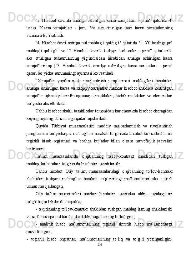 "3.   Hisobot   davrida   amalga   oshirilgan   kassa   xarajatlari   –   jami"   qatorida   4-
ustun   "Kassa   xarajatilari   -   jami   "da   aks   ettirilgan   jami   kassa   xarajatlarining
summasi ko`rsatiladi.
"4. Hisobot davri oxiriga pul mablag`i qoldig`i" qatorida "1. Yil boshiga pul
mablag`i   qoldig`i”   va   “2.   Hisobot   davrida   tushgan   tushumlar   –   jami”   qatorlarida
aks   ettirilgan   tushumlarning   yig`indisidan   hisobidan   amalga   oshirilgan   kassa
xarajatlarining   ("3.   Hisobot   davrida   amalga   oshirilgan   kassa   xarajatlari   –   jami"
qatori bo`yicha summaning) ayirmasi ko`rsatiladi.
“Xarajatlar   yoyilmasi”da   rivojlantirish   jamg`armasi   mablag`lari   hisobidan
amalga   oshirilgan   kassa   va   xaqiqiy  xarajatlar   mazkur   hisobot   shaklida   keltirilgan
xarajatlar   iqtisodiy  tasnifining  xarajat  moddalari,  kichik  moddalari  va  elementlari
bo`yicha aks ettiriladi.
Ushbu hisobot shakli tashkilotlar tomonidan har chorakda hisobot choragidan
keyingi oyning 10-sanasiga qadar topshiriladi.
Quyida   Tibbiyot   muassasalarini   moddiy   rag`batlantirish   va   rivojlantirish
jamg`armasi bo`yicha pul mablag`lari harakati to`g`risida hisobot ko`rsatkichlarini
tegishli   hisob   registrlari   va   boshqa   hujjatlar   bilan   o`zaro   muvofiqlik   jadvalini
keltiramiz.
Ta’lim   muassasalarida   o`qitishning   to`lov-kontrakt   shaklidan   tushgan
mablag`lar harakati to`g`risida hisobotni tuzish tartibi
Ushbu   hisobot   Oliy   ta’lim   muassasalaridagi   o`qitishning   to`lov-kontrakt
shaklidan   tushgan   mablag`lar   harakati   to`g`risidagi   ma’lumotlarni   aks   ettirish
uchun mo`ljallangan.
Oliy   ta’lim   muassasalari   mazkur   hisobotni   tuzishdan   oldin   quyidagilarni
to`g`riligini tekshirib chiqadilar:
-   o`qitishning   to`lov-kontrakt   shaklidan   tushgan   mablag`larning   shakllanishi
va sarflanishiga oid barcha dastlabki hujjatlarning to`liqligini;
-   analitik   hisob   ma’lumotlarining   tegishli   sintetik   hisob   ma’lumotlarga
muvofiqligini;
-   tegishli   hisob   registrlari   ma’lumotlarining   to`liq   va   to`g`ri   yozilganligini.
24