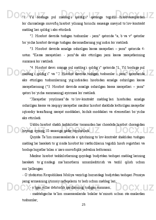 "1.   Yil   boshiga   pul   mablag`i   qoldig`i"   qatoriga   tegishli   hisobvaraqlardan
ko`chirmalarga muvofiq hisobot yilining birinchi sanasiga mavjud to`lov-kontrakt
mablag`lari qoldig`i aks ettiriladi.
"2.   Hisobot   davrida   tushgan   tushumlar   -   jami"   qatorida   "a,   b   va   v"   qatorlar
bo`yicha hisobot davriga tushgan daromadlarning yig`indisi ko`rsatiladi.
"3.   Hisobot   davrida   amalga   oshirilgan   kassa   xarajatlari   –   jami"   qatorida   4-
ustun   "Kassa   xarajatilari   -   jami"da   aks   ettirilgan   jami   kassa   xarajatlarining
summasi ko`rsatiladi.
"4. Hisobot davri oxiriga pul mablag`i qoldig`i" qatorida "1. Yil boshiga pul
mablag`i   qoldig`i”   va   “2.   Hisobot   davrida   tushgan   tushumlar   –   jami”   qatorlarida
aks   ettirilgan   tushumlarning   yig`indisidan   hisobidan   amalga   oshirilgan   kassa
xarajatlarining   ("3.   Hisobot   davrida   amalga   oshirilgan   kassa   xarajatlari   –   jami"
qatori bo`yicha summaning) ayirmasi ko`rsatiladi.
“Xarajatlar   yoyilmasi”da   to`lov-kontrakt   mablag`lari   hisobidan   amalga
oshirilgan kassa va xaqiqiy xarajatlar mazkur hisobot shaklida keltirilgan xarajatlar
iqtisodiy   tasnifining   xarajat   moddalari,   kichik   moddalari   va   elementlari   bo`yicha
aks ettiriladi.
Ushbu hisobot shakli tashkilotlar tomonidan har chorakda hisobot choragidan
keyingi oyning 10-sanasiga qadar topshiriladi.
Quyida Ta’lim muassasalarida o`qitishning to`lov-kontrakt shaklidan tushgan
mablag`lar harakati to`g`risida hisobot ko`rsatkichlarini tegishli hisob registrlari va
boshqa hujjatlar bilan o`zaro muvofiqlik jadvalini keltiramiz.
Mazkur  hisobot  tashkilotlarning quyidagi  budjetdan tashqari mablag`larining
harakati   to`g`risidagi   ma’lumotlarni   umumlashtirish   va   taxlil   qilish   uchun
mo`ljallangan:
- O`zbekiston Respublikasi Moliya vazirligi huzuridagi budjetdan tashqari Pensiya
jamg`armasining ijtimoiy nafaqalarni to`lash uchun mablag`lari;
- o`tgan yillar debitorlik qarzlarining tushgan summasi;
-   maktabgacha   ta’lim   muassasalarida   bolalar   ta’minoti   uchun   ota-onalardan
tushumlar;
25 