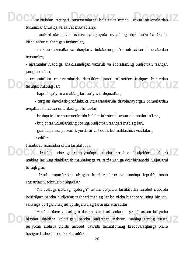 maktabdan   tashqari   muassasalarda   bolalar   ta’minoti   uchun   ota-onalardan
tushumlar (musiqa va san’at maktablari);
-   xodimlardan,   ular   ishlayotgan   joyida   ovqatlanganligi   bo`yicha   hisob-
kitoblardan tushadigan tushumlar;
- maktab-internatlar va litseylarda bolalarning ta’minoti uchun ota-onalardan
tushumlar;
-   ajratmalar   hisobiga   shakllanadigan   vazirlik   va   idoralarning   budjetdan   tashqari
jamg`armalari;
-   umumta’lim   muassasalarida   darsliklar   ijarasi   to`lovidan   tushgan   budjetdan
tashqari mablag`lar;
- kapital qo`yilma mablag`lari bo`yicha depozitlar;
-   turg`un   davolash-profilaktika   muassasalarida   davolanayotgan   bemorlardan
ovqatlanish uchun undiriladigan to`lovlar;
- boshqa ta’lim muassasalarida bolalar ta’minoti uchun ota-onalar to`lovi;
- budjet tashkilotlarining boshqa budjetdan tashqari mablag`lari;
- grantlar, insonparvarlik yordami va texnik ko`maklashish vositalari;
kreditlar.
Hisobotni tuzishdan oldin tashkilotlar:
-   hisobot   choragi   mobaynidagi   barcha   mazkur   budjetdan   tashqari
mablag`larining shakllanish manbalariga va sarflanishiga doir birlamchi hujjatlarni
to`liqligini;
-   hisob   raqamlardan   olingan   ko`chirmalarni   va   boshqa   tegishli   hisob
registrlarini tekshirib chiqadilar.
“Yil   boshiga   mablag`   qoldig`i”   ustuni   bo`yicha   tashkilotlar   hisobot   shaklida
keltirilgan barcha budjetdan tashqari mablag`lar bo`yicha hisobot yilining birinchi
sanasiga bo`lgan mavjud qoldiq mablag`larni aks ettiradilar.
“Hisobot   davrida   tushgan   daromadlar   (tushumlar)   –   jami”   ustuni   bo`yicha
hisobot   shaklida   keltirilgan   barcha   budjetdan   tashqari   mablag`larning   turlari
bo`yicha   alohida   holda   hisobot   davrida   tashkilotning   hisobvaraqlariga   kelib
tushgan tushumlarni aks ettiradilar.
26