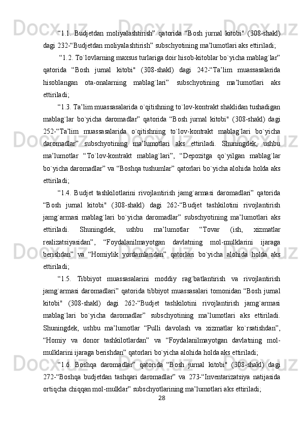 “1.1.   Budjetdan   moliyalashtirish”   qatorida   “Bosh   jurnal   kitobi"   (308-shakl)
dagi 232-“Budjetdan moliyalashtirish” subschyotining ma’lumotlari aks ettiriladi;
 “1.2. To`lovlarning maxsus turlariga doir hisob-kitoblar bo`yicha mablag`lar”
qatorida   “Bosh   jurnal   kitobi"   (308-shakl)   dagi   242-“Ta’lim   muassasalarida
hisoblangan   ota-onalarning   mablag`lari”   subschyotining   ma’lumotlari   aks
ettiriladi;
“1.3. Ta’lim muassasalarida o`qitishning to`lov-kontrakt shaklidan tushadigan
mablag`lar   bo`yicha   daromadlar”   qatorida   “Bosh   jurnal   kitobi"   (308-shakl)   dagi
252-“Ta’lim   muassasalarida   o`qitishning   to`lov-kontrakt   mablag`lari   bo`yicha
daromadlar”   subschyotining   ma’lumotlari   aks   ettiriladi.   Shuningdek,   ushbu
ma’lumotlar   “To`lov-kontrakt   mablag`lari”,   “Depozitga   qo`yilgan   mablag`lar
bo`yicha daromadlar” va “Boshqa tushumlar” qatorlari bo`yicha alohida holda aks
ettiriladi;
“1.4.   Budjet   tashkilotlarini   rivojlantirish   jamg`armasi   daromadlari”   qatorida
“Bosh   jurnal   kitobi"   (308-shakl)   dagi   262-“Budjet   tashkilotini   rivojlantirish
jamg`armasi   mablag`lari   bo`yicha   daromadlar”   subschyotining   ma’lumotlari   aks
ettiriladi.   Shuningdek,   ushbu   ma’lumotlar   “Tovar   (ish,   xizmatlar
realizatsiyasidan”,   “Foydalanilmayotgan   davlatning   mol-mulklarini   ijaraga
berishdan”   va   “Homiylik   yordamlaridan”   qatorlari   bo`yicha   alohida   holda   aks
ettiriladi;
“1.5.   Tibbiyot   muassasalarini   moddiy   rag`batlantirish   va   rivojlantirish
jamg`armasi   daromadlari”  qatorida  tibbiyot   muassasalari   tomonidan   “Bosh   jurnal
kitobi"   (308-shakl)   dagi   262-“Budjet   tashkilotini   rivojlantirish   jamg`armasi
mablag`lari   bo`yicha   daromadlar”   subschyotining   ma’lumotlari   aks   ettiriladi.
Shuningdek,   ushbu   ma’lumotlar   “Pulli   davolash   va   xizmatlar   ko`rsatishdan”,
“Homiy   va   donor   tashkilotlardan”   va   “Foydalanilmayotgan   davlatning   mol-
mulklarini ijaraga berishdan” qatorlari bo`yicha alohida holda aks ettiriladi;
“1.6.   Boshqa   daromadlar”   qatorida   “Bosh   jurnal   kitobi"   (308-shakl)   dagi
272-“Boshqa   budjetdan   tashqari   daromadlar”   va   273-“Inventarizatsiya   natijasida
ortiqcha chiqqan mol-mulklar” subschyotlarining ma’lumotlari aks ettiriladi;
28