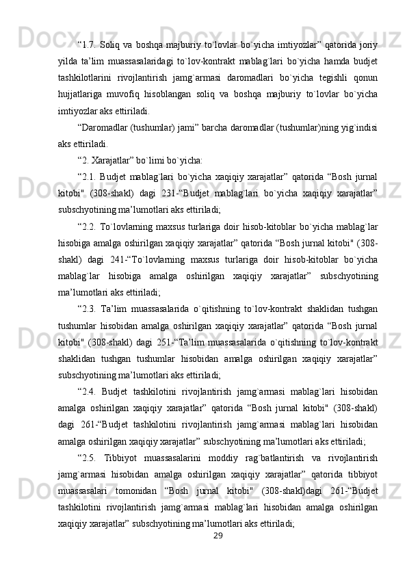 “1.7.   Soliq   va   boshqa   majburiy   to`lovlar   bo`yicha   imtiyozlar”   qatorida   joriy
yilda   ta’lim   muassasalaridagi   to`lov-kontrakt   mablag`lari   bo`yicha   hamda   budjet
tashkilotlarini   rivojlantirish   jamg`armasi   daromadlari   bo`yicha   tegishli   qonun
hujjatlariga   muvofiq   hisoblangan   soliq   va   boshqa   majburiy   to`lovlar   bo`yicha
imtiyozlar aks ettiriladi.
“Daromadlar (tushumlar) jami” barcha daromadlar (tushumlar)ning yig`indisi
aks ettiriladi.
“2. Xarajatlar” bo`limi bo`yicha:
“2.1.   Budjet   mablag`lari   bo`yicha   xaqiqiy   xarajatlar”   qatorida   “Bosh   jurnal
kitobi"   (308-shakl)   dagi   231-“Budjet   mablag`lari   bo`yicha   xaqiqiy   xarajatlar”
subschyotining ma’lumotlari aks ettiriladi;
“2.2. To`lovlarning maxsus  turlariga doir  hisob-kitoblar  bo`yicha  mablag`lar
hisobiga amalga oshirilgan xaqiqiy xarajatlar” qatorida “Bosh jurnal kitobi" (308-
shakl)   dagi   241-“To`lovlarning   maxsus   turlariga   doir   hisob-kitoblar   bo`yicha
mablag`lar   hisobiga   amalga   oshirilgan   xaqiqiy   xarajatlar”   subschyotining
ma’lumotlari aks ettiriladi;
“2.3.   Ta’lim   muassasalarida   o`qitishning   to`lov-kontrakt   shaklidan   tushgan
tushumlar   hisobidan   amalga   oshirilgan   xaqiqiy   xarajatlar”   qatorida   “Bosh   jurnal
kitobi"   (308-shakl)   dagi   251-“Ta’lim   muassasalarida   o`qitishning   to`lov-kontrakt
shaklidan   tushgan   tushumlar   hisobidan   amalga   oshirilgan   xaqiqiy   xarajatlar”
subschyotining ma’lumotlari aks ettiriladi;
“2.4.   Budjet   tashkilotini   rivojlantirish   jamg`armasi   mablag`lari   hisobidan
amalga   oshirilgan   xaqiqiy   xarajatlar”   qatorida   “Bosh   jurnal   kitobi"   (308-shakl)
dagi   261-“Budjet   tashkilotini   rivojlantirish   jamg`armasi   mablag`lari   hisobidan
amalga oshirilgan xaqiqiy xarajatlar” subschyotining ma’lumotlari aks ettiriladi;
“2.5.   Tibbiyot   muassasalarini   moddiy   rag`batlantirish   va   rivojlantirish
jamg`armasi   hisobidan   amalga   oshirilgan   xaqiqiy   xarajatlar”   qatorida   tibbiyot
muassasalari   tomonidan   “Bosh   jurnal   kitobi"   (308-shakl)dagi   261-“Budjet
tashkilotini   rivojlantirish   jamg`armasi   mablag`lari   hisobidan   amalga   oshirilgan
xaqiqiy xarajatlar” subschyotining ma’lumotlari aks ettiriladi;
29 