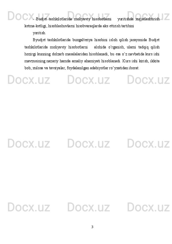 -   Budjet   tashkilotlarida   moliyaviy   hisobotlarni       yuritishda   xujjatlashtirish
ketma-ketligi, hisoblashuvlarni hisobvaraqlarda aks ettirish tartibini 
yoritish.
Byudjet   tashkilotlarida   buxgalteriya   hisobini   isloh   qilish   jarayonida   Budjet
tashkilotlarida   moliyaviy   hisobotlarni       alohida   o’rganish,   ularni   tadqiq   qilish
hozirgi kunning dolzarb masalalaridan hisoblanadi, bu esa o’z navbatida kurs ishi
mavzusining nazariy hamda amaliy ahamiyati hisoblanadi. Kurs ishi kirish, ikkita
bob, xulosa va tavsiyalar, foydalanilgan adabiyotlar ro’yxatidan iborat.
3