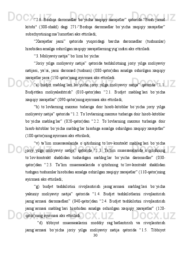 “2.6.   Boshqa   daromadlar   bo`yicha   xaqiqiy   xarajatlar”   qatorida   “Bosh   jurnal
kitobi"   (308-shakl)   dagi   271-“Boshqa   daromadlar   bo`yicha   xaqiqiy   xarajatlar”
subschyotining ma’lumotlari aks ettiriladi;
“Xarajatlar   jami”   qatorida   yuqoridagi   barcha   daromadlar   (tushumlar)
hisobidan amalga oshirilgan xaqiqiy xarajatlarning yig`indisi aks ettiriladi.
“3. Moliyaviy natija” bo`limi bo`yicha:
“Joriy   yilga   moliyaviy   natija”   qatorida   tashkilotning   joriy   yilga   moliyaviy
natijasi,   ya’ni,   jami   daromad   (tushum)   (080-qator)dan   amalga   oshirilgan   xaqiqiy
xarajatlar jami (150-qator)ning ayirmasi aks ettiriladi.
“a)   budjet   mablag`lari   bo`yicha   joriy   yilga   moliyaviy   natija”   qatorida   “1.1.
Budjetdan   moliyalashtrish”   (010-qator)dan   “2.1.   Budjet   mablag`lari   bo`yicha
xaqiqiy xarajatlar” (090-qator)ning ayirmasi aks ettiriladi;
“b)   to`lovlarning   maxsus   turlariga   doir   hisob-kitoblar   bo`yicha   joriy   yilga
moliyaviy natija” qatorida “1.2. To`lovlarning maxsus turlariga doir hisob-kitoblar
bo`yicha   mablag`lar”   (020-qator)dan   “2.2.   To`lovlarning   maxsus   turlariga   doir
hisob-kitoblar   bo`yicha  mablag`lar  hisobiga  amalga  oshirilgan xaqiqiy  xarajatlar”
(100-qator)ning ayirmasi aks ettiriladi;
“v)   ta’lim   muassasalarida   o`qitishning   to`lov-kontrakt   mablag`lari   bo`yicha
joriy   yilga   moliyaviy   natija”   qatorida   “1.3.   Ta’lim   muassasalarida   o`qitishning
to`lov-kontrakt   shaklidan   tushadigan   mablag`lar   bo`yicha   daromadlar”   (030-
qator)dan   “2.3.   Ta’lim   muassasalarida   o`qitishning   to`lov-kontrakt   shaklidan
tushgan tushumlar hisobidan amalga oshirilgan xaqiqiy xarajatlar” (110-qator)ning
ayirmasi aks ettiriladi;
“g)   budjet   tashkilotini   rivojlantirish   jamg`armasi   mablag`lari   bo`yicha
yakuniy   moliyaviy   natija”   qatorida   “1.4.   Budjet   tashkilotlarini   rivojlantirish
jamg`armasi   daromadlari”   (040-qator)dan   “2.4.   Budjet   tashkilotini   rivojlantirish
jamg`armasi   mablag`lari   hisobidan   amalga   oshirilgan   xaqiqiy   xarajatlar”   (120-
qator)ning ayirmasi aks ettiriladi;
  “d)   tibbiyot   muassasalarini   moddiy   rag`batlantirish   va   rivojlantirish
jamg`armasi   bo`yicha   joriy   yilga   moliyaviy   natija   qatorida   “1.5.   Tibbiyot
30 