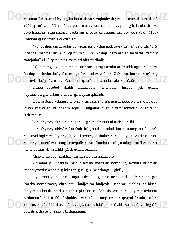 muassasalarini  moddiy rag`batlantirish va rivojlantirish jamg`armasi daromadlari”
(050-qator)dan   “2.5.   Tibbiyot   muassasalarini   moddiy   rag`batlantirish   va
rivojlantirish   jamg`armasi   hisobidan   amalga   oshirilgan   xaqiqiy   xarajatlar”   (130-
qator)ning ayirmasi aks ettiriladi;
“ye) boshqa daromadlar bo`yicha joriy yilga moliyaviy natija” qatorida “1.6.
Boshqa   daromadlar”   (060-qator)dan   “2.6.   Boshqa   daromadlar   bo`yicha   xaqiqiy
xarajatlar” (140-qator)ning ayirmasi aks ettiriladi;
“g)   budjetga   va   budjetdan   tashqari   jamg`armalarga   hisoblangan   soliq   va
boshqa   to`lovlar   bo`yicha   imtiyozlar”   qatorida   “1.7.   Soliq   va   boshqa   majburiy
to`lovlar bo`yicha imtiyozlar” (070-qator) ma’lumotlari aks ettiriladi.
Ushbu   hisobot   shakli   tashkilotlar   tomonidan   hisobot   yili   uchun
topshiriladigan balans bilan birga taqdim qilinadi.
Quyida Joriy yilning moliyaviy natijalari to`g`risida hisobot ko`rsatkichlarini
hisob   registrlari   va   boshqa   tegishli   hujjatlar   bilan   o`zaro   muvofiqlik   jadvalini
keltiramiz.
Nomoliyaviy aktivlar harakati to`g`risidahisobotni tuzish tartibi.
Nomoliyaviy   aktivlar   harakati   to`g`risida   hisobot   tashkilotning   hisobot   yili
mobaynidagi nomoliyaviy aktivlari (asosiy vositalari, nomoddiy aktivlari va tovar-
moddiy   zaxiralari)   ning   mavjudligi   va   harakati   to`g`risidagi   ma’lumotlarni
umumlashtirish va tahlil qilish uchun tuziladi.
Mazkur hisobot shaklini tuzishdan oldin tashkilotlar:
-   hisobot   yili   boshiga   mavjud   asosiy   vositalar,   nomoddiy   aktivlar   va   tovar-
moddiy zaxiralar qoldig`ining to`g`riligini (asoslanganligini);
-   yil   mobaynida   tashkilotga   kirim   bo`lgan   va   tashkilotdan   chiqim   bo`lgan
barcha   nomoliyaviy   aktivlarni   (budjet   va   budjetdan   tashqari   mablag`lar   hisobi
bo`yicha   alohida   holda)   hisob   registrlarida   ("Asosiy   vositalar   bo`yicha   aylanma
vedomost"   326-shakl,   “Moddiy   qimmatliklarning   miqdor-qiymat   hisobi   daftari
(kartochkasi)   296-shakl,   "Bosh   jurnal   kitobi"   308-shakl   va   boshqa   tegishli
registrlarda) to`g`ri aks ettirilganligini;
31 