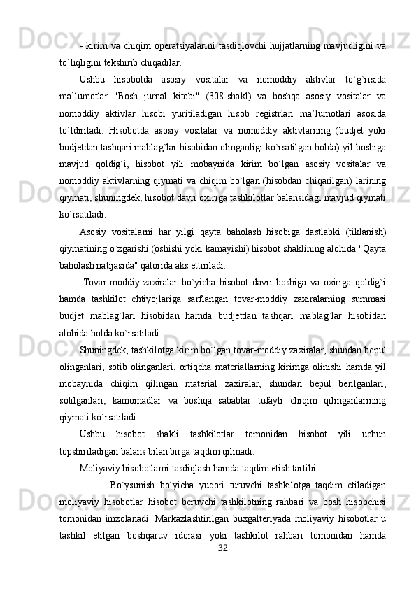 -   kirim   va  chiqim   operatsiyalarini   tasdiqlovchi   hujjatlarning  mavjudligini   va
to`liqligini tekshirib chiqadilar.
Ushbu   hisobotda   asosiy   vositalar   va   nomoddiy   aktivlar   to`g`risida
ma’lumotlar   "Bosh   jurnal   kitobi"   (308-shakl)   va   boshqa   asosiy   vositalar   va
nomoddiy   aktivlar   hisobi   yuritiladigan   hisob   registrlari   ma’lumotlari   asosida
to`ldiriladi.   Hisobotda   asosiy   vositalar   va   nomoddiy   aktivlarning   (budjet   yoki
budjetdan tashqari mablag`lar hisobidan olinganligi ko`rsatilgan holda) yil boshiga
mavjud   qoldig`i,   hisobot   yili   mobaynida   kirim   bo`lgan   asosiy   vositalar   va
nomoddiy aktivlarning qiymati  va chiqim  bo`lgan (hisobdan  chiqarilgan)  larining
qiymati, shuningdek, hisobot davri oxiriga tashkilotlar balansidagi mavjud qiymati
ko`rsatiladi.
Asosiy   vositalarni   har   yilgi   qayta   baholash   hisobiga   dastlabki   (tiklanish)
qiymatining o`zgarishi (oshishi yoki kamayishi) hisobot shaklining alohida "Qayta
baholash natijasida" qatorida aks ettiriladi.
  Tovar-moddiy   zaxiralar   bo`yicha   hisobot   davri   boshiga   va   oxiriga   qoldig`i
hamda   tashkilot   ehtiyojlariga   sarflangan   tovar-moddiy   zaxiralarning   summasi
budjet   mablag`lari   hisobidan   hamda   budjetdan   tashqari   mablag`lar   hisobidan
alohida holda ko`rsatiladi.  
Shuningdek, tashkilotga kirim bo`lgan tovar-moddiy zaxiralar, shundan bepul
olinganlari,   sotib   olinganlari,   ortiqcha   materiallarning   kirimga   olinishi   hamda   yil
mobaynida   chiqim   qilingan   material   zaxiralar,   shundan   bepul   berilganlari,
sotilganlari,   kamomadlar   va   boshqa   sabablar   tufayli   chiqim   qilinganlarining
qiymati ko`rsatiladi.
Ushbu   hisobot   shakli   tashkilotlar   tomonidan   hisobot   yili   uchun
topshiriladigan balans bilan birga taqdim qilinadi.
Moliyaviy hisobotlarni tasdiqlash hamda taqdim etish tartibi.
            Bo`ysunish   bo`yicha   yuqori   turuvchi   tashkilotga   taqdim   etiladigan
moliyaviy   hisobotlar   hisobot   beruvchi   tashkilotning   rahbari   va   bosh   hisobchisi
tomonidan   imzolanadi.   Markazlashtirilgan   buxgalteriyada   moliyaviy   hisobotlar   u
tashkil   etilgan   boshqaruv   idorasi   yoki   tashkilot   rahbari   tomonidan   hamda
32 