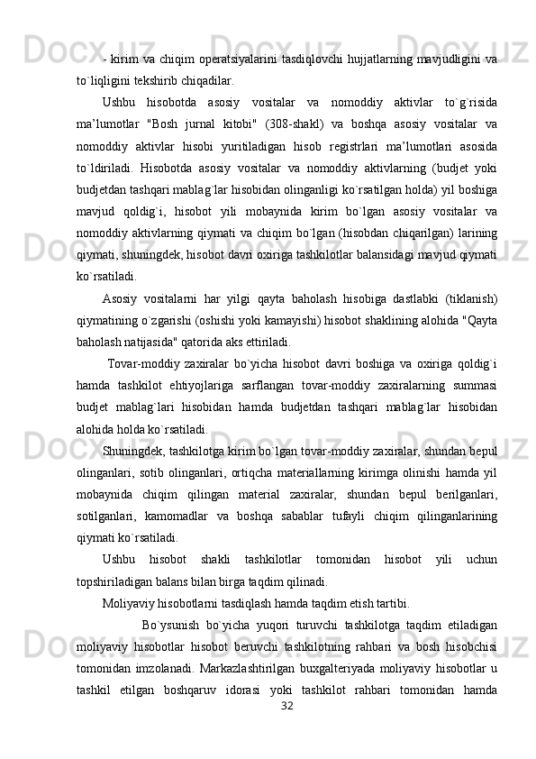 -   kirim   va  chiqim   operatsiyalarini   tasdiqlovchi   hujjatlarning  mavjudligini   va
to`liqligini tekshirib chiqadilar.
Ushbu   hisobotda   asosiy   vositalar   va   nomoddiy   aktivlar   to`g`risida
ma’lumotlar   "Bosh   jurnal   kitobi"   (308-shakl)   va   boshqa   asosiy   vositalar   va
nomoddiy   aktivlar   hisobi   yuritiladigan   hisob   registrlari   ma’lumotlari   asosida
to`ldiriladi.   Hisobotda   asosiy   vositalar   va   nomoddiy   aktivlarning   (budjet   yoki
budjetdan tashqari mablag`lar hisobidan olinganligi ko`rsatilgan holda) yil boshiga
mavjud   qoldig`i,   hisobot   yili   mobaynida   kirim   bo`lgan   asosiy   vositalar   va
nomoddiy aktivlarning qiymati  va chiqim  bo`lgan (hisobdan  chiqarilgan)  larining
qiymati, shuningdek, hisobot davri oxiriga tashkilotlar balansidagi mavjud qiymati
ko`rsatiladi.
Asosiy   vositalarni   har   yilgi   qayta   baholash   hisobiga   dastlabki   (tiklanish)
qiymatining o`zgarishi (oshishi yoki kamayishi) hisobot shaklining alohida "Qayta
baholash natijasida" qatorida aks ettiriladi.
  Tovar-moddiy   zaxiralar   bo`yicha   hisobot   davri   boshiga   va   oxiriga   qoldig`i
hamda   tashkilot   ehtiyojlariga   sarflangan   tovar-moddiy   zaxiralarning   summasi
budjet   mablag`lari   hisobidan   hamda   budjetdan   tashqari   mablag`lar   hisobidan
alohida holda ko`rsatiladi.  
Shuningdek, tashkilotga kirim bo`lgan tovar-moddiy zaxiralar, shundan bepul
olinganlari,   sotib   olinganlari,   ortiqcha   materiallarning   kirimga   olinishi   hamda   yil
mobaynida   chiqim   qilingan   material   zaxiralar,   shundan   bepul   berilganlari,
sotilganlari,   kamomadlar   va   boshqa   sabablar   tufayli   chiqim   qilinganlarining
qiymati ko`rsatiladi.
Ushbu   hisobot   shakli   tashkilotlar   tomonidan   hisobot   yili   uchun
topshiriladigan balans bilan birga taqdim qilinadi.
Moliyaviy hisobotlarni tasdiqlash hamda taqdim etish tartibi.
            Bo`ysunish   bo`yicha   yuqori   turuvchi   tashkilotga   taqdim   etiladigan
moliyaviy   hisobotlar   hisobot   beruvchi   tashkilotning   rahbari   va   bosh   hisobchisi
tomonidan   imzolanadi.   Markazlashtirilgan   buxgalteriyada   moliyaviy   hisobotlar   u
tashkil   etilgan   boshqaruv   idorasi   yoki   tashkilot   rahbari   tomonidan   hamda
32
