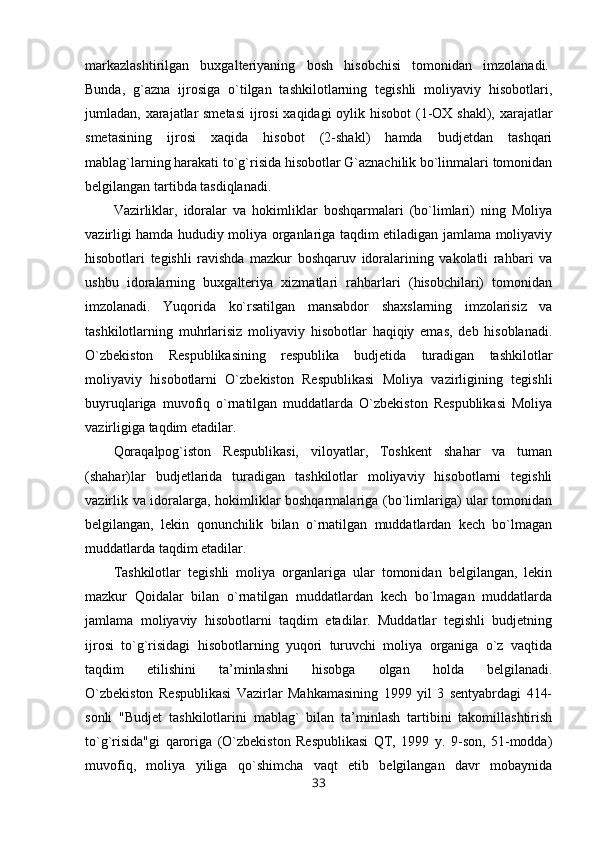 markazlashtirilgan   buxgalteriyaning   bosh   hisobchisi   tomonidan   imzolanadi.  
Bunda,   g`azna   ijrosiga   o`tilgan   tashkilotlarning   tegishli   moliyaviy   hisobotlari,
jumladan, xarajatlar  smetasi  ijrosi  xaqidagi  oylik hisobot  (1-OX shakl), xarajatlar
smetasining   ijrosi   xaqida   hisobot   (2-shakl)   hamda   budjetdan   tashqari
mablag`larning harakati to`g`risida hisobotlar G`aznachilik bo`linmalari tomonidan
belgilangan tartibda tasdiqlanadi.
Vazirliklar,   idoralar   va   hokimliklar   boshqarmalari   (bo`limlari)   ning   Moliya
vazirligi hamda hududiy moliya organlariga taqdim etiladigan jamlama moliyaviy
hisobotlari   tegishli   ravishda   mazkur   boshqaruv   idoralarining   vakolatli   rahbari   va
ushbu   idoralarning   buxgalteriya   xizmatlari   rahbarlari   (hisobchilari)   tomonidan
imzolanadi.   Yuqorida   ko`rsatilgan   mansabdor   shaxslarning   imzolarisiz   va
tashkilotlarning   muhrlarisiz   moliyaviy   hisobotlar   haqiqiy   emas,   deb   hisoblanadi.
O`zbekiston   Respublikasining   respublika   budjetida   turadigan   tashkilotlar
moliyaviy   hisobotlarni   O`zbekiston   Respublikasi   Moliya   vazirligining   tegishli
buyruqlariga   muvofiq   o`rnatilgan   muddatlarda   O`zbekiston   Respublikasi   Moliya
vazirligiga taqdim etadilar.
Qoraqalpog`iston   Respublikasi,   viloyatlar,   Toshkent   shahar   va   tuman
(shahar)lar   budjetlarida   turadigan   tashkilotlar   moliyaviy   hisobotlarni   tegishli
vazirlik va idoralarga, hokimliklar boshqarmalariga (bo`limlariga) ular tomonidan
belgilangan,   lekin   qonunchilik   bilan   o`rnatilgan   muddatlardan   kech   bo`lmagan
muddatlarda taqdim etadilar.
Tashkilotlar   tegishli   moliya   organlariga   ular   tomonidan   belgilangan,   lekin
mazkur   Qoidalar   bilan   o`rnatilgan   muddatlardan   kech   bo`lmagan   muddatlarda
jamlama   moliyaviy   hisobotlarni   taqdim   etadilar.   Muddatlar   tegishli   budjetning
ijrosi   to`g`risidagi   hisobotlarning   yuqori   turuvchi   moliya   organiga   o`z   vaqtida
taqdim   etilishini   ta’minlashni   hisobga   olgan   holda   belgilanadi.
O`zbekiston   Respublikasi   Vazirlar   Mahkamasining   1999   yil   3   sentyabrdagi   414-
sonli   "Budjet   tashkilotlarini   mablag`   bilan   ta’minlash   tartibini   takomillashtirish
to`g`risida"gi   qaroriga   (O`zbekiston   Respublikasi   QT,   1999   y.   9-son,   51-modda)
muvofiq,   moliya   yiliga   qo`shimcha   vaqt   etib   belgilangan   davr   mobaynida
33 