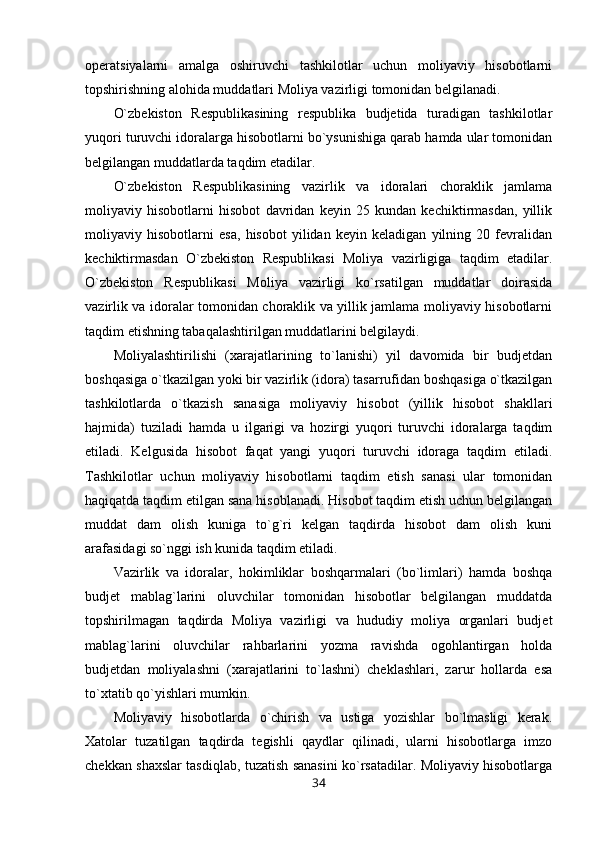 operatsiyalarni   amalga   oshiruvchi   tashkilotlar   uchun   moliyaviy   hisobotlarni
topshirishning alohida muddatlari Moliya vazirligi tomonidan belgilanadi.
O`zbekiston   Respublikasining   respublika   budjetida   turadigan   tashkilotlar
yuqori turuvchi idoralarga hisobotlarni bo`ysunishiga qarab hamda ular tomonidan
belgilangan muddatlarda taqdim etadilar.
O`zbekiston   Respublikasining   vazirlik   va   idoralari   choraklik   jamlama
moliyaviy   hisobotlarni   hisobot   davridan   keyin   25   kundan   kechiktirmasdan,   yillik
moliyaviy   hisobotlarni   esa,   hisobot   yilidan   keyin   keladigan   yilning   20   fevralidan
kechiktirmasdan   O`zbekiston   Respublikasi   Moliya   vazirligiga   taqdim   etadilar.
O`zbekiston   Respublikasi   Moliya   vazirligi   ko`rsatilgan   muddatlar   doirasida
vazirlik va idoralar tomonidan choraklik va yillik jamlama moliyaviy hisobotlarni
taqdim etishning tabaqalashtirilgan muddatlarini belgilaydi.
Moliyalashtirilishi   (xarajatlarining   to`lanishi)   yil   davomida   bir   budjetdan
boshqasiga o`tkazilgan yoki bir vazirlik (idora) tasarrufidan boshqasiga o`tkazilgan
tashkilotlarda   o`tkazish   sanasiga   moliyaviy   hisobot   (yillik   hisobot   shakllari
hajmida)   tuziladi   hamda   u   ilgarigi   va   hozirgi   yuqori   turuvchi   idoralarga   taqdim
etiladi.   Kelgusida   hisobot   faqat   yangi   yuqori   turuvchi   idoraga   taqdim   etiladi.
Tashkilotlar   uchun   moliyaviy   hisobotlarni   taqdim   etish   sanasi   ular   tomonidan
haqiqatda taqdim etilgan sana hisoblanadi. Hisobot taqdim etish uchun belgilangan
muddat   dam   olish   kuniga   to`g`ri   kelgan   taqdirda   hisobot   dam   olish   kuni
arafasidagi so`nggi ish kunida taqdim etiladi.
Vazirlik   va   idoralar,   hokimliklar   boshqarmalari   (bo`limlari)   hamda   boshqa
budjet   mablag`larini   oluvchilar   tomonidan   hisobotlar   belgilangan   muddatda
topshirilmagan   taqdirda   Moliya   vazirligi   va   hududiy   moliya   organlari   budjet
mablag`larini   oluvchilar   rahbarlarini   yozma   ravishda   ogohlantirgan   holda
budjetdan   moliyalashni   (xarajatlarini   to`lashni)   cheklashlari,   zarur   hollarda   esa
to`xtatib qo`yishlari mumkin.
Moliyaviy   hisobotlarda   o`chirish   va   ustiga   yozishlar   bo`lmasligi   kerak.
Xatolar   tuzatilgan   taqdirda   tegishli   qaydlar   qilinadi,   ularni   hisobotlarga   imzo
chekkan shaxslar tasdiqlab, tuzatish sanasini ko`rsatadilar. Moliyaviy hisobotlarga
34