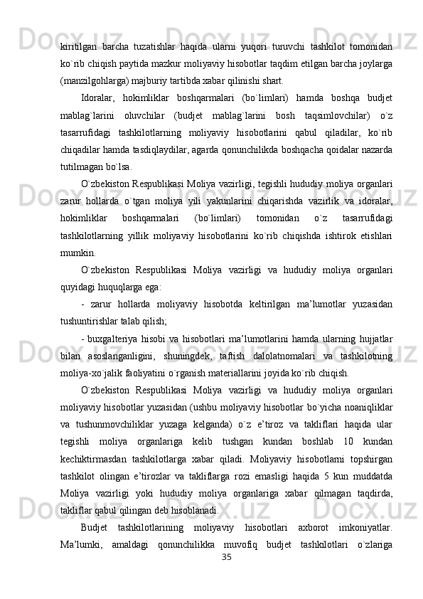 kiritilgan   barcha   tuzatishlar   haqida   ularni   yuqori   turuvchi   tashkilot   tomonidan
ko`rib chiqish paytida mazkur moliyaviy hisobotlar taqdim etilgan barcha joylarga
(manzilgohlarga) majburiy tartibda xabar qilinishi shart.
Idoralar,   hokimliklar   boshqarmalari   (bo`limlari)   hamda   boshqa   budjet
mablag`larini   oluvchilar   (budjet   mablag`larini   bosh   taqsimlovchilar)   o`z
tasarrufidagi   tashkilotlarning   moliyaviy   hisobotlarini   qabul   qiladilar,   ko`rib
chiqadilar hamda tasdiqlaydilar, agarda qonunchilikda boshqacha qoidalar nazarda
tutilmagan bo`lsa.
O`zbekiston Respublikasi  Moliya vazirligi, tegishli hududiy moliya organlari
zarur   hollarda   o`tgan   moliya   yili   yakunlarini   chiqarishda   vazirlik   va   idoralar,
hokimliklar   boshqarmalari   (bo`limlari)   tomonidan   o`z   tasarrufidagi
tashkilotlarning   yillik   moliyaviy   hisobotlarini   ko`rib   chiqishda   ishtirok   etishlari
mumkin.  
O`zbekiston   Respublikasi   Moliya   vazirligi   va   hududiy   moliya   organlari
quyidagi huquqlarga ega:
-   zarur   hollarda   moliyaviy   hisobotda   keltirilgan   ma’lumotlar   yuzasidan
tushuntirishlar talab qilish;
-   buxgalteriya   hisobi   va   hisobotlari   ma’lumotlarini   hamda   ularning   hujjatlar
bilan   asoslanganligini,   shuningdek,   taftish   dalolatnomalari   va   tashkilotning
moliya-xo`jalik faoliyatini o`rganish materiallarini joyida ko`rib chiqish.
O`zbekiston   Respublikasi   Moliya   vazirligi   va   hududiy   moliya   organlari
moliyaviy hisobotlar yuzasidan (ushbu moliyaviy hisobotlar bo`yicha noaniqliklar
va   tushunmovchiliklar   yuzaga   kelganda)   o`z   e’tiroz   va   takliflari   haqida   ular
tegishli   moliya   organlariga   kelib   tushgan   kundan   boshlab   10   kundan
kechiktirmasdan   tashkilotlarga   xabar   qiladi.   Moliyaviy   hisobotlarni   topshirgan
tashkilot   olingan   e’tirozlar   va   takliflarga   rozi   emasligi   haqida   5   kun   muddatda
Moliya   vazirligi   yoki   hududiy   moliya   organlariga   xabar   qilmagan   taqdirda,
takliflar qabul qilingan deb hisoblanadi.
Budjet   tashkilotlarining   moliyaviy   hisobotlari   axborot   imkoniyatlar.
Ma’lumki,   amaldagi   qonunchilikka   muvofiq   budjet   tashkilotlari   o`zlariga
35 