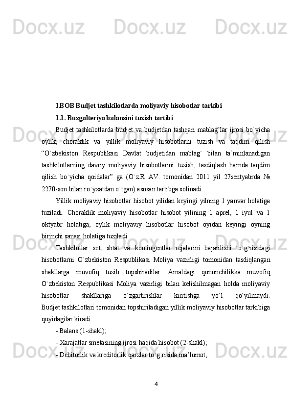 I.BOB Budjet tashkilotlarda  moliyaviy hisobotlar tarkibi
1.1. Buxgalteriya balansini tuzish tartibi
Budjet   tashkilotlarda budjet   va  budjetdan  tashqari   mablag`lar   ijrosi  bo`yicha
oylik,   choraklik   va   yillik   moliyaviy   hisobotlarni   tuzish   va   taqdim   qilish
“O`zbekiston   Respublikasi   Davlat   budjetidan   mablag`   bilan   ta’minlanadigan
tashkilotlarning   davriy   moliyaviy   hisobotlarini   tuzish,   tasdiqlash   hamda   taqdim
qilish   bo`yicha   qoidalar”   ga   (O`z.R   AV.   tomonidan   2011   yil   27sentyabrda   №
2270-son bilan ro`yxatdan o`tgan) asosan tartibga solinadi.
Yillik moliyaviy hisobotlar hisobot yilidan keyingi yilning 1 yanvar holatiga
tuziladi.   Choraklik   moliyaviy   hisobotlar   hisobot   yilining   1   aprel,   1   iyul   va   1
oktyabr   holatiga,   oylik   moliyaviy   hisobotlar   hisobot   oyidan   keyingi   oyning
birinchi sanasi holatiga tuziladi.  
Tashkilotlar   set,   shtat   va   kontingentlar   rejalarini   bajarilishi   to`g`risidagi
hisobotlarni   O`zbekiston   Respublikasi   Moliya   vazirligi   tomonidan   tasdiqlangan
shakllarga   muvofiq   tuzib   topshiradilar.   Amaldagi   qonunchilikka   muvofiq
O`zbekiston   Respublikasi   Moliya   vazirligi   bilan   kelishilmagan   holda   moliyaviy
hisobotlar   shakllariga   o`zgartirishlar   kiritishga   yo`l   qo`yilmaydi.
Budjet tashkilotlari tomonidan topshiriladigan yillik moliyaviy hisobotlar tarkibiga
quyidagilar kiradi:
- Balans (1-shakl);
- Xarajatlar smetasining ijrosi haqida hisobot (2-shakl);
- Debitorlik va kreditorlik qarzlar to`g`risida ma’lumot;  
4 