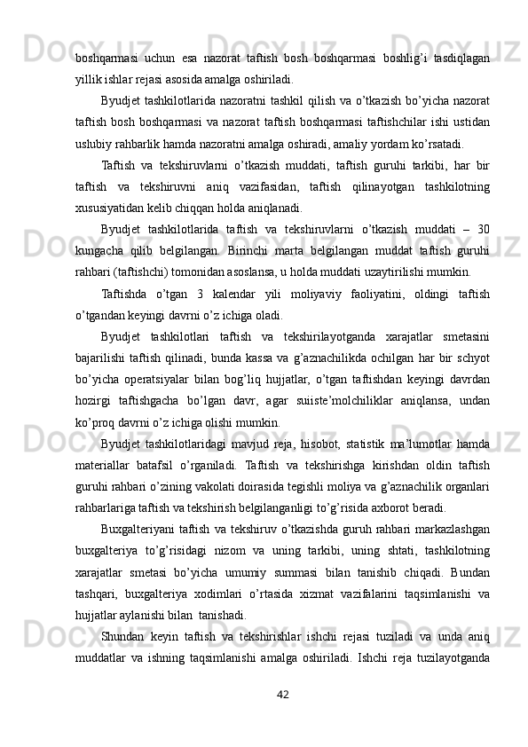 boshqarmasi   uchun   esa   nazorat   taftish   bosh   boshqarmasi   boshlig’i   tasdiqlagan
yillik ishlar rejasi asosida amalga oshiriladi. 
Byudjet   tashkilotlarida nazoratni   tashkil   qilish  va  o’tkazish  bo’yicha  nazorat
taftish   bosh   boshqarmasi   va   nazorat   taftish   boshqarmasi   taftishchilar   ishi   ustidan
uslubiy rahbarlik hamda nazoratni amalga oshiradi, amaliy yordam ko’rsatadi.  
Taftish   va   tekshiruvlarni   o’tkazish   muddati,   taftish   guruhi   tarkibi,   har   bir
taftish   va   tekshiruvni   aniq   vazifasidan,   taftish   qilinayotgan   tashkilotning
xususiyatidan kelib chiqqan holda aniqlanadi. 
Byudjet   tashkilotlarida   taftish   va   tekshiruvlarni   o’tkazish   muddati   –   30
kungacha   qilib   belgilangan.   Birinchi   marta   belgilangan   muddat   taftish   guruhi
rahbari (taftishchi) tomonidan asoslansa, u holda muddati uzaytirilishi mumkin. 
Taftishda   o’tgan   3   kalendar   yili   moliyaviy   faoliyatini,   oldingi   taftish
o’tgandan keyingi davrni o’z ichiga oladi. 
Byudjet   tashkilotlari   taftish   va   tekshirilayotganda   xarajatlar   smetasini
bajarilishi   taftish   qilinadi,   bunda   kassa   va   g’aznachilikda   ochilgan   har   bir   schyot
bo’yicha   operatsiyalar   bilan   bog’liq   hujjatlar,   o’tgan   taftishdan   keyingi   davrdan
hozirgi   taftishgacha   bo’lgan   davr,   agar   suiiste’molchiliklar   aniqlansa,   undan
ko’proq davrni o’z ichiga olishi mumkin. 
Byudjet   tashkilotlaridagi   mavjud   reja,   hisobot,   statistik   ma’lumotlar   hamda
materiallar   batafsil   o’rganiladi.   Taftish   va   tekshirishga   kirishdan   oldin   taftish
guruhi rahbari o’zining vakolati doirasida tegishli moliya va g’aznachilik organlari
rahbarlariga taftish va tekshirish belgilanganligi to’g’risida axborot beradi. 
Buxgalteriyani   taftish   va  tekshiruv  o’tkazishda  guruh  rahbari  markazlashgan
buxgalteriya   to’g’risidagi   nizom   va   uning   tarkibi,   uning   shtati,   tashkilotning
xarajatlar   smetasi   bo’yicha   umumiy   summasi   bilan   tanishib   chiqadi.   Bundan
tashqari,   buxgalteriya   xodimlari   o’rtasida   xizmat   vazifalarini   taqsimlanishi   va
hujjatlar aylanishi bilan  tanishadi. 
Shundan   keyin   taftish   va   tekshirishlar   ishchi   rejasi   tuziladi   va   unda   aniq
muddatlar   va   ishning   taqsimlanishi   amalga   oshiriladi.   Ishchi   reja   tuzilayotganda
42 