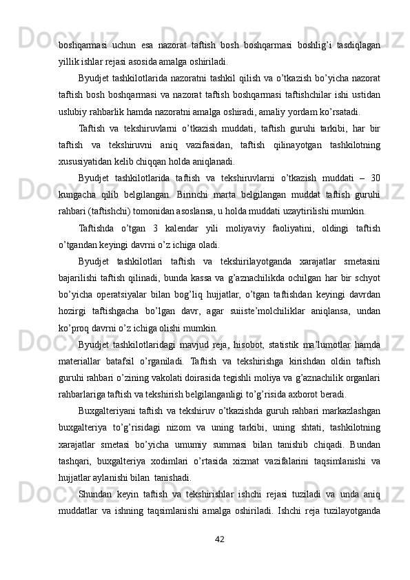 boshqarmasi   uchun   esa   nazorat   taftish   bosh   boshqarmasi   boshlig’i   tasdiqlagan
yillik ishlar rejasi asosida amalga oshiriladi. 
Byudjet   tashkilotlarida nazoratni   tashkil   qilish  va  o’tkazish  bo’yicha  nazorat
taftish   bosh   boshqarmasi   va   nazorat   taftish   boshqarmasi   taftishchilar   ishi   ustidan
uslubiy rahbarlik hamda nazoratni amalga oshiradi, amaliy yordam ko’rsatadi.  
Taftish   va   tekshiruvlarni   o’tkazish   muddati,   taftish   guruhi   tarkibi,   har   bir
taftish   va   tekshiruvni   aniq   vazifasidan,   taftish   qilinayotgan   tashkilotning
xususiyatidan kelib chiqqan holda aniqlanadi. 
Byudjet   tashkilotlarida   taftish   va   tekshiruvlarni   o’tkazish   muddati   –   30
kungacha   qilib   belgilangan.   Birinchi   marta   belgilangan   muddat   taftish   guruhi
rahbari (taftishchi) tomonidan asoslansa, u holda muddati uzaytirilishi mumkin. 
Taftishda   o’tgan   3   kalendar   yili   moliyaviy   faoliyatini,   oldingi   taftish
o’tgandan keyingi davrni o’z ichiga oladi. 
Byudjet   tashkilotlari   taftish   va   tekshirilayotganda   xarajatlar   smetasini
bajarilishi   taftish   qilinadi,   bunda   kassa   va   g’aznachilikda   ochilgan   har   bir   schyot
bo’yicha   operatsiyalar   bilan   bog’liq   hujjatlar,   o’tgan   taftishdan   keyingi   davrdan
hozirgi   taftishgacha   bo’lgan   davr,   agar   suiiste’molchiliklar   aniqlansa,   undan
ko’proq davrni o’z ichiga olishi mumkin. 
Byudjet   tashkilotlaridagi   mavjud   reja,   hisobot,   statistik   ma’lumotlar   hamda
materiallar   batafsil   o’rganiladi.   Taftish   va   tekshirishga   kirishdan   oldin   taftish
guruhi rahbari o’zining vakolati doirasida tegishli moliya va g’aznachilik organlari
rahbarlariga taftish va tekshirish belgilanganligi to’g’risida axborot beradi. 
Buxgalteriyani   taftish   va  tekshiruv  o’tkazishda  guruh  rahbari  markazlashgan
buxgalteriya   to’g’risidagi   nizom   va   uning   tarkibi,   uning   shtati,   tashkilotning
xarajatlar   smetasi   bo’yicha   umumiy   summasi   bilan   tanishib   chiqadi.   Bundan
tashqari,   buxgalteriya   xodimlari   o’rtasida   xizmat   vazifalarini   taqsimlanishi   va
hujjatlar aylanishi bilan  tanishadi. 
Shundan   keyin   taftish   va   tekshirishlar   ishchi   rejasi   tuziladi   va   unda   aniq
muddatlar   va   ishning   taqsimlanishi   amalga   oshiriladi.   Ishchi   reja   tuzilayotganda
42