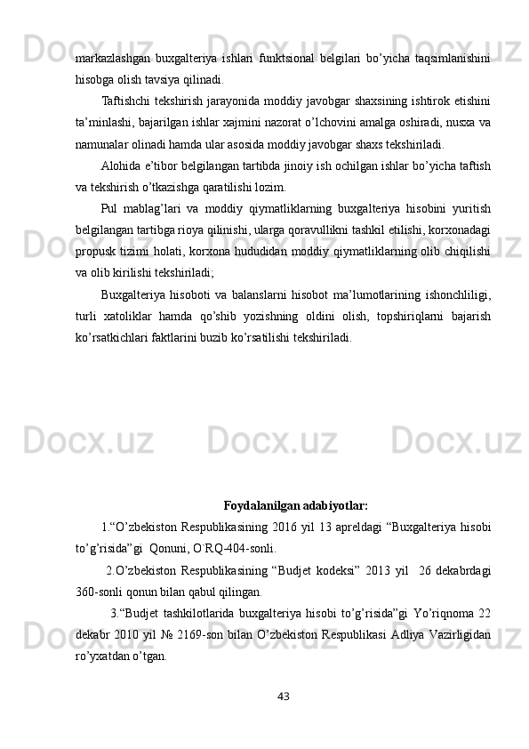 markazlashgan   buxgalteriya   ishlari   funktsional   belgilari   bo’yicha   taqsimlanishini
hisobga olish tavsiya qilinadi. 
Taftishchi  tekshirish jarayonida moddiy javobgar shaxsining ishtirok etishini
ta’minlashi, bajarilgan ishlar xajmini nazorat o’lchovini amalga oshiradi, nusxa va
namunalar olinadi hamda ular asosida moddiy javobgar shaxs tekshiriladi. 
Alohida e’tibor belgilangan tartibda jinoiy ish ochilgan ishlar bo’yicha taftish
va tekshirish o’tkazishga qaratilishi lozim. 
Pul   mablag’lari   va   moddiy   qiymatliklarning   buxgalteriya   hisobini   yuritish
belgilangan tartibga rioya qilinishi, ularga qoravullikni tashkil etilishi, korxonadagi
propusk  tizimi  holati, korxona hududidan moddiy qiymatliklarning olib chiqilishi
va olib kirilishi tekshiriladi; 
Buxgalteriya   hisoboti   va   balanslarni   hisobot   ma’lumotlarining   ishonchliligi,
turli   xatoliklar   hamda   qo’shib   yozishning   oldini   olish,   topshiriqlarni   bajarish
ko’rsatkichlari faktlarini buzib ko’rsatilishi tekshiriladi. 
 
Foydalanilgan adabiyotlar:
1.“O’zbekiston   Respublikasining   2016  yil   13  apreldagi   “Buxgalteriya   hisobi
to’g’risida”gi  Qonuni, O`RQ-404-sonli.
  2.O’zbekiston   Respublikasining   “Budjet   kodeksi”   2013   yil     26   dekabrdagi
360-sonli qonun bilan qabul qilingan.
    3.“Budjet   tashkilotlarida   buxgalteriya   hisobi   to’g’risida”gi   Yo’riqnoma   22
dekabr  2010  yil  №  2169-son  bilan O’zbekiston  Respublikasi  Adliya  Vazirligidan
ro’yxatdan o’tgan.
43