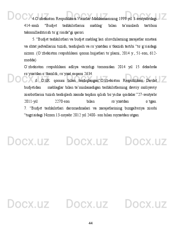 4.O`zbekiston Respublikasi Vazirlar Mahkamasining 1999 yil 3 sentyabrdagi
414-sonli   "Budjet   tashkilotlarini   mablag`   bilan   ta’minlash   tartibini
takomillashtirish to`g`risida"gi qarori.
5. “Budjet tashkilotlari va budjet mablag`lari oluvchilarning xarajatlar smetasi
va shtat jadvallarini tuzish, tasdiqlash va ro`yxatdan o`tkazish tartibi “to`g`risidagi
nizom .(O`zbekiston respublikasi  qonun hujjatlari to`plami, 2014 y., 51-son, 612-
modda)
O`zbekiston   respublikasi   adliya   vazirligi   tomonidan   2014   yil   15   dekabrda
ro`yxatdan o`tkazildi, ro`yxat raqami 2634.
  6.   O`zR.   qonuni   bilan   tasdiqlangan“O`zbekiston   Respublikasi   Davlat
budjetidan         mablaglar   bilan   ta’minlanadigan   tashkilotlarning   davriy   moliyaviy
xisobotlarini tuzish tasdiqlash xamda taqdim qilish bo`yicha qoidalar.”27-sentyabr
2011-yil   2270-son   bilan   ro`yxatdan   o`tgan.
7.   “Budjet   tashkilotlari   daromadmalari   va   xarajatlarining   buxgalteriya   xisobi
“tugrisidagi Nizom.13-noyabr 2012 yil 2400- son bilan ruyxatdan utgan.
44 