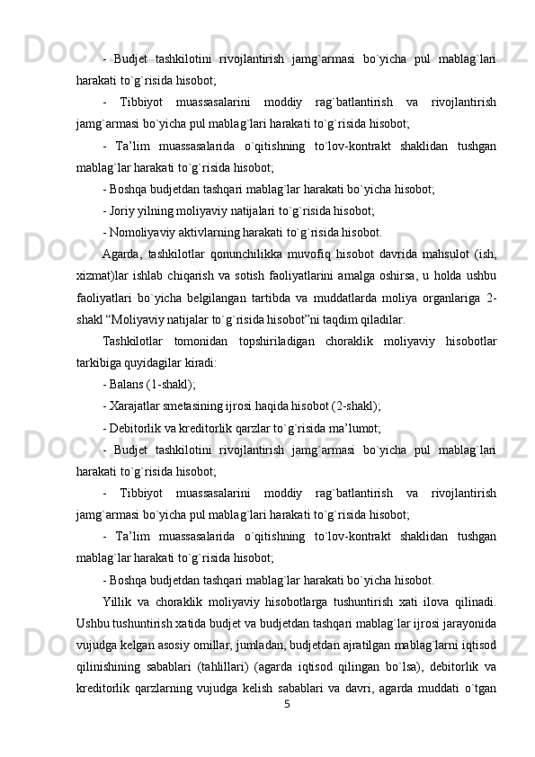 -   Budjet   tashkilotini   rivojlantirish   jamg`armasi   bo`yicha   pul   mablag`lari
harakati to`g`risida hisobot;  
-   Tibbiyot   muassasalarini   moddiy   rag`batlantirish   va   rivojlantirish
jamg`armasi bo`yicha pul mablag`lari harakati to`g`risida hisobot;
-   Ta’lim   muassasalarida   o`qitishning   to`lov-kontrakt   shaklidan   tushgan
mablag`lar harakati to`g`risida hisobot;
- Boshqa budjetdan tashqari mablag`lar harakati bo`yicha hisobot;
- Joriy yilning moliyaviy natijalari to`g`risida hisobot;
- Nomoliyaviy aktivlarning harakati to`g`risida hisobot.
Agarda,   tashkilotlar   qonunchilikka   muvofiq   hisobot   davrida   mahsulot   (ish,
xizmat)lar   ishlab   chiqarish   va   sotish   faoliyatlarini   amalga   oshirsa,   u   holda   ushbu
faoliyatlari   bo`yicha   belgilangan   tartibda   va   muddatlarda   moliya   organlariga   2-
shakl “Moliyaviy natijalar to`g`risida hisobot”ni taqdim qiladilar.
Tashkilotlar   tomonidan   topshiriladigan   choraklik   moliyaviy   hisobotlar
tarkibiga quyidagilar kiradi:
- Balans (1-shakl);
- Xarajatlar smetasining ijrosi haqida hisobot (2-shakl);
- Debitorlik va kreditorlik qarzlar to`g`risida ma’lumot;
-   Budjet   tashkilotini   rivojlantirish   jamg`armasi   bo`yicha   pul   mablag`lari
harakati to`g`risida hisobot;
-   Tibbiyot   muassasalarini   moddiy   rag`batlantirish   va   rivojlantirish
jamg`armasi bo`yicha pul mablag`lari harakati to`g`risida hisobot;
-   Ta’lim   muassasalarida   o`qitishning   to`lov-kontrakt   shaklidan   tushgan
mablag`lar harakati to`g`risida hisobot;
- Boshqa budjetdan tashqari mablag`lar harakati bo`yicha hisobot.
Yillik   va   choraklik   moliyaviy   hisobotlarga   tushuntirish   xati   ilova   qilinadi.
Ushbu tushuntirish xatida budjet va budjetdan tashqari mablag`lar ijrosi jarayonida
vujudga kelgan asosiy omillar, jumladan, budjetdan ajratilgan mablag`larni iqtisod
qilinishining   sabablari   (tahlillari)   (agarda   iqtisod   qilingan   bo`lsa),   debitorlik   va
kreditorlik   qarzlarning   vujudga   kelish   sabablari   va   davri,   agarda   muddati   o`tgan
5 