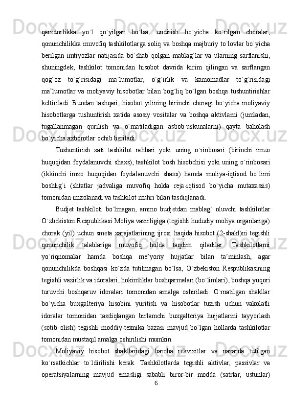 qarzdorlikka   yo`l   qo`yilgan   bo`lsa,   undirish   bo`yicha   ko`rilgan   choralar,
qonunchilikka muvofiq tashkilotlarga soliq va boshqa majburiy to`lovlar bo`yicha
berilgan   imtiyozlar   natijasida   bo`shab   qolgan   mablag`lar   va   ularning   sarflanishi,
shuningdek,   tashkilot   tomonidan   hisobot   davrida   kirim   qilingan   va   sarflangan
qog`oz   to`g`risidagi   ma’lumotlar,   o`g`irlik   va   kamomadlar   to`g`risidagi
ma’lumotlar   va   moliyaviy   hisobotlar   bilan   bog`liq   bo`lgan   boshqa   tushuntirishlar
keltiriladi.   Bundan   tashqari,   hisobot   yilining   birinchi   choragi   bo`yicha   moliyaviy
hisobotlarga   tushuntirish   xatida   asosiy   vositalar   va   boshqa   aktivlarni   (jumladan,
tugallanmagan   qurilish   va   o`rnatiladigan   asbob-uskunalarni)   qayta   baholash
bo`yicha axborotlar ochib beriladi.  
Tushuntirish   xati   tashkilot   rahbari   yoki   uning   o`rinbosari   (birinchi   imzo
huquqidan foydalanuvchi   shaxs),  tashkilot   bosh  hisobchisi  yoki   uning o`rinbosari
(ikkinchi   imzo   huquqidan   foydalanuvchi   shaxs)   hamda   moliya-iqtisod   bo`limi
boshlig`i   (shtatlar   jadvaliga   muvofiq   holda   reja-iqtisod   bo`yicha   mutaxassis)
tomonidan imzolanadi va tashkilot muhri bilan tasdiqlanadi.
Budjet   tashkiloti   bo`lmagan,   ammo   budjetdan   mablag`   oluvchi   tashkilotlar
O`zbekiston Respublikasi Moliya vazirligiga (tegishli hududiy moliya organlariga)
chorak   (yil)   uchun   smeta   xarajatlarining   ijrosi   haqida   hisobot   (2-shakl)ni   tegishli
qonunchilik   talablariga   muvofiq   holda   taqdim   qiladilar.   Tashkilotlarni
yo`riqnomalar   hamda   boshqa   me’yoriy   hujjatlar   bilan   ta’minlash,   agar
qonunchilikda   boshqasi   ko`zda   tutilmagan   bo`lsa,   O`zbekiston   Respublikasining
tegishli vazirlik va idoralari, hokimliklar boshqarmalari (bo`limlari), boshqa yuqori
turuvchi   boshqaruv   idoralari   tomonidan   amalga   oshiriladi.   O`rnatilgan   shakllar
bo`yicha   buxgalteriya   hisobini   yuritish   va   hisobotlar   tuzish   uchun   vakolatli
idoralar   tomonidan   tasdiqlangan   birlamchi   buxgalteriya   hujjatlarini   tayyorlash
(sotib   olish)   tegishli   moddiy-texnika   bazasi   mavjud   bo`lgan   hollarda   tashkilotlar
tomonidan mustaqil amalga oshirilishi mumkin.
Moliyaviy   hisobot   shakllaridagi   barcha   rekvizitlar   va   nazarda   tutilgan
ko`rsatkichlar   to`ldirilishi   kerak.   Tashkilotlarda   tegishli   aktivlar,   passivlar   va
operatsiyalarning   mavjud   emasligi   sababli   biror-bir   modda   (satrlar,   ustunlar)
6 