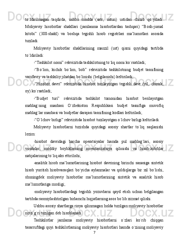 to`ldirilmagan   taqdirda,   ushbu   modda   (satr,   ustun)   ustidan   chizib   qo`yiladi.
Moliyaviy   hisobotlar   shakllari   (jamlanma   hisobotlardan   tashqari)   “Bosh-jurnal
kitobi”   (308-shakl)   va   boshqa   tegishli   hisob   registrlari   ma’lumotlari   asosida
tuziladi.
Moliyaviy   hisobotlar   shakllarining   manzil   (ust)   qismi   quyidagi   tartibda
to`ldiriladi:
-“Tashkilot nomi” rekvizitida tashkilotning to`liq nomi ko`rsatiladi;
-“Bo`lim,   kichik   bo`lim,   bob”   rekvizitida   tashkilotning   budjet   tasnifining
vazifaviy va tashkiliy jihatdan bo`linishi (belgilanishi) keltiriladi;
-“Hisobot   davri”   rekvizitida   hisobot   tuzilayotgan   tegishli   davr   (yil,   chorak,
oy) ko`rsatiladi;
-“Budjet   turi”   rekvizitida   tashkilot   tomonidan   hisobot   berilayotgan
mablag`ning   manbasi   O`zbekiston   Respublikasi   budjet   tasnifiga   muvofiq
mablag`lar manbasi va budjetlar darajasi tasnifining kodlari keltiriladi;
-“O`lchov birligi” rekvizitida hisobot tuzilayotgan o`lchov birligi keltiriladi.
Moliyaviy   hisobotlarni   tuzishda   quyidagi   asosiy   shartlar   to`liq   saqlanishi
lozim:
-hisobot   davridagi   barcha   operatsiyalar   hamda   pul   mablag`lari,   asosiy
vositalar,   moddiy   boyliklarning   inventarizatsiya   qilinishi   va   hisob-kitoblar
natijalarining to`liq aks ettirilishi;
-analitik   hisob   ma’lumotlarining   hisobot   davrining   birinchi   sanasiga   sintetik
hisob   yuritish   hisobvaraqlari   bo`yicha   aylanmalar   va   qoldiqlarga   bir   xil   bo`lishi,
shuningdek   moliyaviy   hisobotlar   ma’lumotlarining   sintetik   va   analitik   hisob
ma’lumotlariga mosligi;
-moliyaviy   hisobotlardagi   tegishli   yozuvlarni   qayd   etish   uchun   belgilangan
tartibda rasmiylashtirilgan birlamchi hujjatlarning asos bo`lib xizmat qilishi.
Ushbu asosiy shartlarga rioya qilinmagan holda tuzilgan moliyaviy hisobotlar
noto`g`ri tuzilgan deb hisoblanadi.
Tashkilotlar   jamlama   moliyaviy   hisobotlarni   o`zlari   ko`rib   chiqqan
tasarrufdagi quyi tashkilotlarning moliyaviy hisobotlari hamda o`zining moliyaviy
7