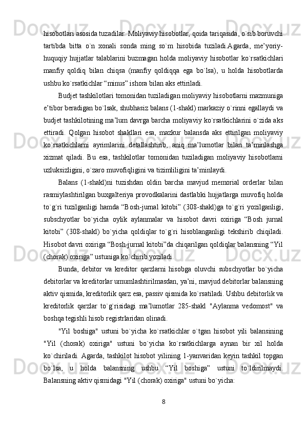 hisobotlari asosida tuzadilar. Moliyaviy hisobotlar, qoida tariqasida, o`sib boruvchi
tartibda   bitta   o`n   xonali   sonda   ming   so`m   hisobida   tuziladi.Agarda,   me’yoriy-
huquqiy  hujjatlar   talablarini   buzmagan   holda   moliyaviy  hisobotlar   ko`rsatkichlari
manfiy   qoldiq   bilan   chiqsa   (manfiy   qoldiqqa   ega   bo`lsa),   u   holda   hisobotlarda
ushbu ko`rsatkichlar “minus” ishora bilan aks ettiriladi.
Budjet tashkilotlari tomonidan tuziladigan moliyaviy hisobotlarni mazmuniga
e’tibor beradigan bo`lsak, shubhasiz balans (1-shakl) markaziy o`rinni egallaydi va
budjet tashkilotining ma’lum davrga barcha moliyaviy ko`rsatkichlarini o`zida aks
ettiradi.   Qolgan   hisobot   shakllari   esa,   mazkur   balansda   aks   ettirilgan   moliyaviy
ko`rsatkichlarni   ayrimlarini   detallashtirib,   aniq   ma’lumotlar   bilan   ta’minlashga
xizmat   qiladi.   Bu   esa,   tashkilotlar   tomonidan   tuziladigan   moliyaviy   hisobotlarni
uzluksizligini, o`zaro muvofiqligini va tizimliligini ta’minlaydi.
Balans   (1-shakl)ni   tuzishdan   oldin   barcha   mavjud   memorial   orderlar   bilan
rasmiylashtirilgan buxgalteriya provodkalarini dastlabki hujjatlarga muvofiq holda
to`g`ri   tuzilganligi   hamda   “Bosh-jurnal   kitobi”   (308-shakl)ga   to`g`ri   yozilganligi,
subschyotlar   bo`yicha   oylik   aylanmalar   va   hisobot   davri   oxiriga   “Bosh   jurnal
kitobi”   (308-shakl)   bo`yicha   qoldiqlar   to`g`ri   hisoblanganligi   tekshirib   chiqiladi.
Hisobot davri oxiriga “Bosh-jurnal kitobi”da chiqarilgan qoldiqlar balansning “Yil
(chorak) oxiriga” ustuniga ko`chirib yoziladi.
Bunda,   debitor   va   kreditor   qarzlarni   hisobga   oluvchi   subschyotlar   bo`yicha
debitorlar va kreditorlar umumlashtirilmasdan, ya’ni, mavjud debitorlar balansning
aktiv qismida, kreditorlik qarz esa, passiv qismida ko`rsatiladi. Ushbu debitorlik va
kreditorlik   qarzlar   to`g`risidagi   ma’lumotlar   285-shakl   "Aylanma   vedomost"   va
boshqa tegishli hisob registrlaridan olinadi.
"Yil   boshiga"   ustuni   bo`yicha   ko`rsatkichlar   o`tgan   hisobot   yili   balansining
"Yil   (chorak)   oxiriga"   ustuni   bo`yicha   ko`rsatkichlarga   aynan   bir   xil   holda
ko`chiriladi.   Agarda,   tashkilot   hisobot   yilining   1-yanvaridan   keyin   tashkil   topgan
bo`lsa,   u   holda   balansning   ushbu   “Yil   boshiga”   ustuni   to`ldirilmaydi.
Balansning aktiv qismidagi "Yil (chorak) oxiriga" ustuni bo`yicha:
8 